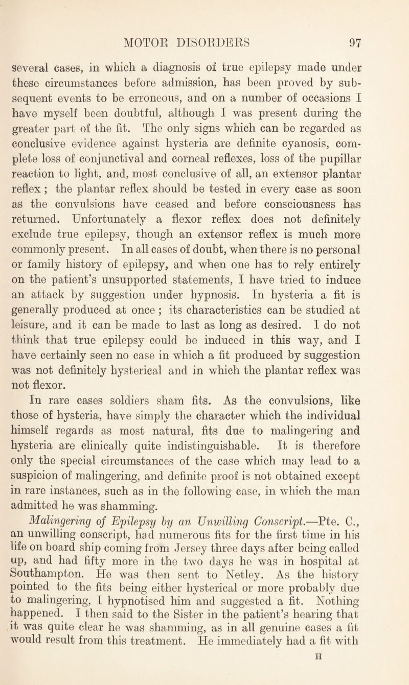 several cases, in which a diagnosis of true epilepsy made under these circumstances before admission, has been proved by sub¬ sequent events to be erroneous, and on a number of occasions I have myself been doubtful, although I was present during the greater part of the fit. The only signs which can be regarded as conclusive evidence against hysteria are definite cyanosis, com¬ plete loss of conjunctival and corneal reflexes, loss of the pupillar reaction to light, and, most conclusive of all, an extensor plantar reflex; the plantar reflex should be tested in every case as soon as the convulsions have ceased and before consciousness has returned. Unfortunately a flexor reflex does not definitely exclude true epilepsy, though an extensor reflex is much more commonly present. In all cases of doubt, when there is no personal or family history of epilepsy, and when one has to rely entirely on the patient’s unsupported statements, I have tried to induce an attack by suggestion under hypnosis. In hysteria a fit is generally produced at once ; its characteristics can be studied at leisure, and it can be made to last as long as desired. I do not think that true epilepsy could be induced in this way, and I have certainly seen no case in which a fit produced by suggestion was not definitely hysterical and in which the plantar reflex was not flexor. In rare cases soldiers sham fits. As the convulsions, like those of hysteria, have simply the character which the individual himself regards as most natural, fits due to malingering and hysteria are clinically quite indistinguishable. It is therefore only the special circumstances of the case which may lead to a suspicion of malingering, and definite proof is not obtained except in rare instances, such as in the following case, in which the man admitted he was shamming. Malingering of Epilepsy by an Unwilling Conscript.—Pte. C., an unwilling conscript, had numerous fits for the first time in his life on board ship coming from Jersey three days after being called up, and had fifty more in the two days he was in hospital at Southampton. He was then sent to Netley. As the history pointed to the fits being either hysterical or more probably due to malingering, I hypnotised him and suggested a fit. Nothing happened. I then said to the Sister in the patient’s hearing that it was quite clear he was shamming, as in all genuine cases a fit would result from this treatment. He immediately had a fit with H