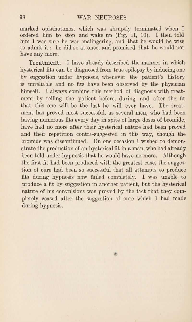 marked opisthotonos, which was abruptly terminated when I ordered him to stop and wake up (Eig. II, 10). I then told him I was sure he was malingering, and that he would be wise to admit it; he did so at once, and promised that he would not have any more. Treatment.—I have already described the manner in which hysterical fits can be diagnosed from true epilepsy by inducing one by suggestion under hypnosis, whenever the patient’s history is unreliable and no fits have been observed by the physician himself. I always combine this method of diagnosis with treat¬ ment by telling the patient before, during, and after the fit that this one will be the last he will ever have. The treat¬ ment has proved most successful, as several men, who had been having numerous fits every day in spite of large doses of bromide, have had no more after their hysterical nature had been proved and their repetition contra-suggested in this way, though the bromide was discontinued. On one occasion I wished to demon¬ strate the production of an hysterical fit in a man, who had already been told under hypnosis that he would have no more. Although the first fit had been produced with the greatest ease, the sugges¬ tion of cure had been so successful that all attempts to produce fits during hypnosis now failed completely. I was unable to produce a fit by suggestion in another patient, but the hysterical nature of his convulsions was proved by the fact that they com¬ pletely ceased after the suggestion of cure which I had made during hypnosis.