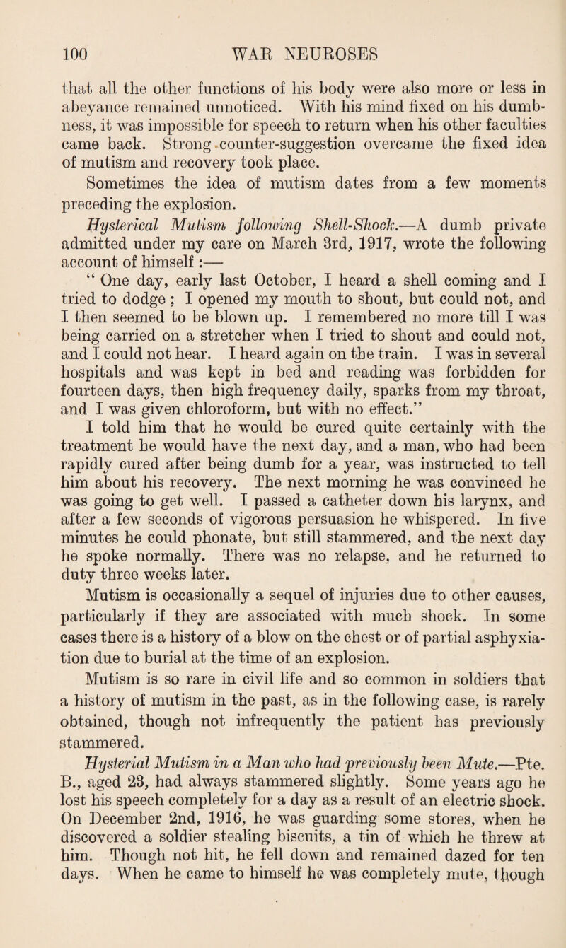 that all the other functions of his body were also more or less in abeyance remained unnoticed. With his mind fixed on his dumb¬ ness, it was impossible for speech to return when his other faculties came back. Strong counter-suggestion overcame the fixed idea of mutism and recovery took place. Sometimes the idea of mutism dates from a few moments preceding the explosion. Hysterical Mutism following Shell-Shock.—A dumb private admitted under my care on March 3rd, 1917, wrote the following account of himself:— “ One day, early last October, I heard a shell coming and I tried to dodge ; I opened my mouth to shout, but could not, and I then seemed to be blown up. I remembered no more till I was being carried on a stretcher when I tried to shout and could not, and I could not hear. I heard again on the train. I was in several hospitals and was kept in bed and reading was forbidden for fourteen days, then high frequency daily, sparks from my throat, and I was given chloroform, but with no effect.” I told him that he would be cured quite certainly with the treatment he would have the next day, and a man, who had been rapidly cured after being dumb for a year, was instructed to tell him about his recovery. The next morning he was convinced he was going to get well. I passed a catheter down bis larynx, and after a few seconds of vigorous persuasion he whispered. In five minutes he could phonate, but still stammered, and the next day he spoke normally. There was no relapse, and he returned to duty three weeks later. Mutism is occasionally a sequel of injuries due to other causes, particularly if they are associated with much shock. In some cases there is a history of a blow on the chest or of partial asphyxia¬ tion due to burial at the time of an explosion. Mutism is so rare in civil life and so common in soldiers that a history of mutism in the past, as in the following case, is rarely obtained, though not infrequently the patient has previously stammered. Hysterial Mutism in a Man who had previously been Mute.—Pte. B., aged 23, had always stammered slightly. Borne years ago he lost his speech completely for a day as a result of an electric shock. On December 2nd, 1916, he was guarding some stores, when he discovered a soldier stealing biscuits, a tin of which he threw at him. Though not hit, he fell down and remained dazed for ten days. When he came to himself he was completely mute, though