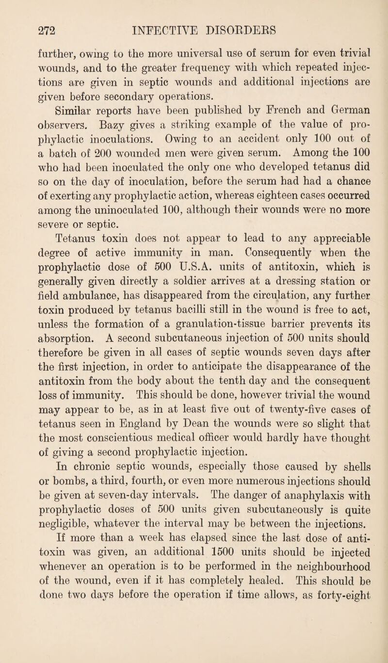 further, owing to the more universal use of serum for even trivial wounds, and to the greater frequency with which repeated injec¬ tions are given in septic wounds and additional injections are given before secondary operations. Similar reports have been published by French and German observers. Bazy gives a striking example of the value of pro¬ phylactic inoculations. Owing to an accident only 100 out of a batch of 200 wounded men were given serum. Among the 100 who had been inoculated the only one who developed tetanus did so on the day of inoculation, before the serum had had a chance of exerting any prophylactic action, whereas eighteen cases occurred among the uninoculated. 100, although their wounds were no more severe or septic. Tetanus toxin does not appear to lead to any appreciable degree of active immunity in man. Consequently when the prophylactic dose of 500 U.S.A. units of antitoxin, which is generally given directly a soldier arrives at a dressing station or field ambulance, has disappeared from the circulation, any further toxin produced by tetanus bacilli still in the wound is free to act, unless the formation of a granulation-tissue barrier prevents its absorption. A second subcutaneous injection of 500 units should therefore be given in all cases of septic wounds seven days after the first injection, in order to anticipate the disappearance of the antitoxin from the body about the tenth day and the consequent loss of immunity. This should be done, however trivial the wound may appear to be, as in at least five out of twenty-five cases of tetanus seen in England by Dean the wounds were so slight that the most conscientious medical officer would hardly have thought of giving a second prophylactic injection. In chronic septic wounds, especially those caused by shells or bombs, a third, fourth, or even more numerous injections should be given at seven-day intervals. The danger of anaphylaxis with prophylactic doses of 500 units given subcutaneously is quite negligible, whatever the interval may be between the injections. If more than a week has elapsed since the last dose of anti¬ toxin was given, an additional 1500 units should be injected whenever an operation is to be performed in the neighbourhood of the wound, even if it has completely healed. This should be done two days before the operation if time allows, as forty-eight