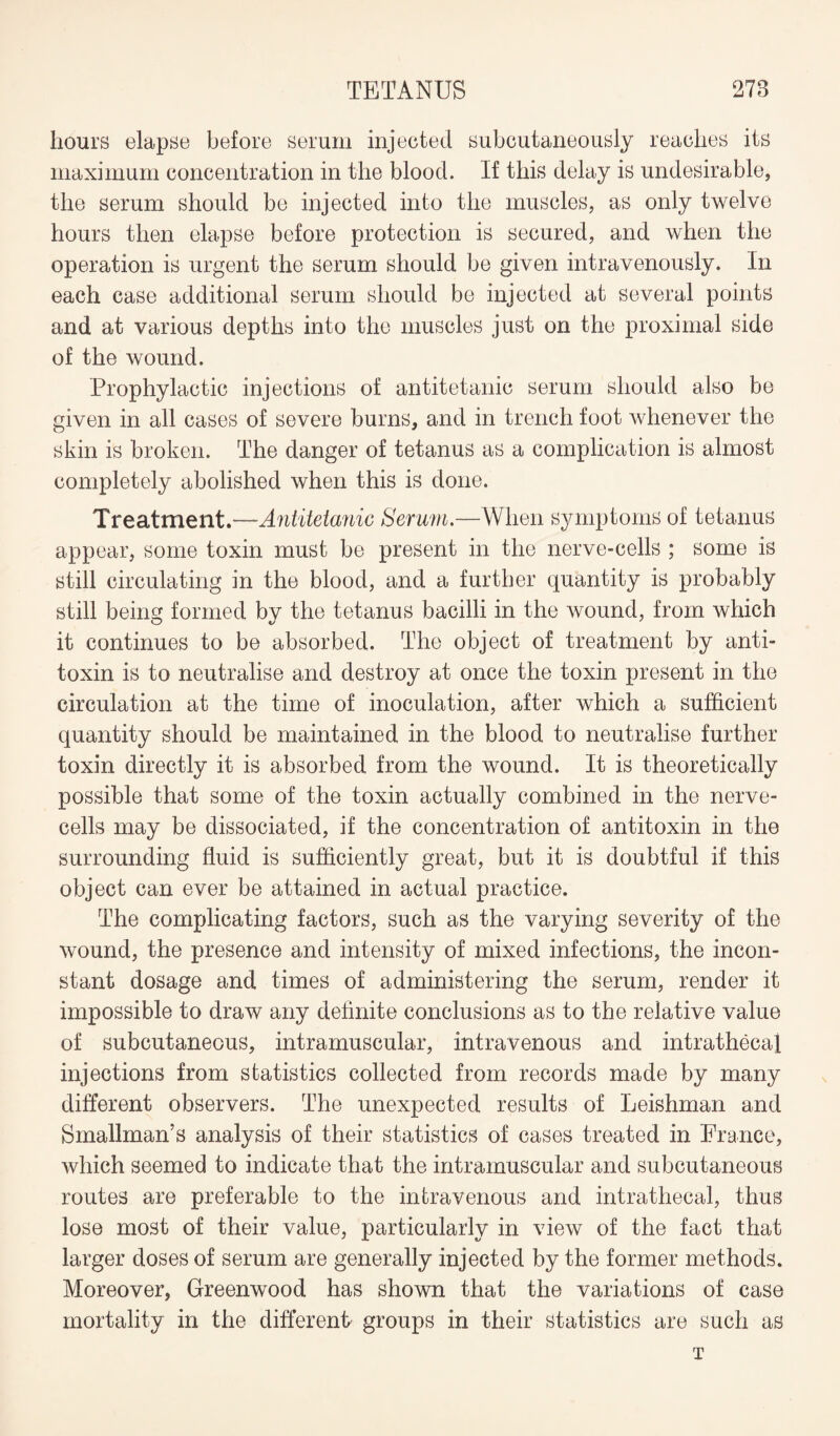 hours elapse before serum injected subcutaneously reaches its maximum concentration in the blood. If this delay is undesirable, the serum should be injected into the muscles, as only twelve hours then elapse before protection is secured, and when the operation is urgent the serum should be given intravenously. In each case additional serum should be injected at several points and at various depths into the muscles just on the proximal side of the wound. Prophylactic injections of antitetanic serum should also be given in all cases of severe burns, and in trench foot whenever the skin is broken. The danger of tetanus as a complication is almost completely abolished when this is done. Treatment.—-Antitetanic Serum.—When symptoms of tetanus appear, some toxin must be present in the nerve-cells ; some is still circulating in the blood, and a further quantity is probably still being formed by the tetanus bacilli in the wound, from which it continues to be absorbed. The object of treatment by anti¬ toxin is to neutralise and destroy at once the toxin present in the circulation at the time of inoculation, after which a sufficient quantity should be maintained in the blood to neutralise further toxin directly it is absorbed from the wound. It is theoretically possible that some of the toxin actually combined in the nerve- cells may be dissociated, if the concentration of antitoxin in the surrounding fluid is sufficiently great, but it is doubtful if this object can ever be attained in actual practice. The complicating factors, such as the varying severity of the wound, the presence and intensity of mixed infections, the incon¬ stant dosage and times of administering the serum, render it impossible to draw any definite conclusions as to the relative value of subcutaneous, intramuscular, intravenous and intrathecal injections from statistics collected from records made by many different observers. The unexpected results of Leishman and Smallman’s analysis of their statistics of cases treated in France, which seemed to indicate that the intramuscular and subcutaneous routes are preferable to the intravenous and intrathecal, thus lose most of their value, particularly in view of the fact that larger doses of serum are generally injected by the former methods. Moreover, Greenwood has shown that the variations of case mortality in the different groups in their statistics are such as