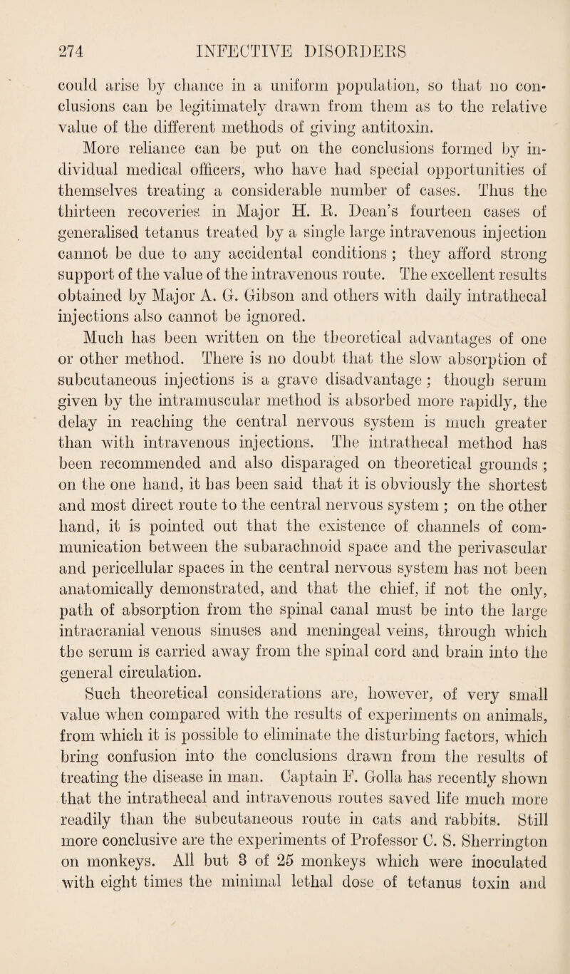 could arise by chance in a uniform population, so that no con¬ clusions can be legitimately drawn from them as to the relative value of the different methods of giving antitoxin. More reliance can be put on the conclusions formed by in¬ dividual medical officers, who have had special opportunities of themselves treating a considerable number of cases. Thus the thirteen recoveries in Major H. R. Dean’s fourteen cases of generalised tetanus treated by a single large intravenous injection cannot be due to any accidental conditions ; they afford strong support of the value of the intravenous route. The excellent results obtained by Major A. G. Gibson and others with daily intrathecal injections also cannot be ignored. Much has been written on the theoretical advantages of one or other method. There is no doubt that the sIoav absorption of subcutaneous injections is a grave disadvantage ; though serum given by the intramuscular method is absorbed more rapidly, the delay in reaching the central nervous system is much greater than with intravenous injections. The intrathecal method has been recommended and also disparaged on theoretical grounds ; on the one hand, it has been said that it is obviously the shortest and most direct route to the central nervous system ; on the other hand, it is pointed out that the existence of channels of com¬ munication between the subarachnoid space and the perivascular and pericellular spaces in the central nervous system has not been anatomically demonstrated, and that the chief, if not the only, path of absorption from the spinal canal must be into the large intracranial venous sinuses and meningeal veins, through which the serum is carried away from the spinal cord and brain into the general circulation. Such theoretical considerations are, however, of very small value when compared with the results of experiments on animals, from which it is possible to eliminate the disturbing factors, which bring confusion into the conclusions drawn from the results of treating the disease in man. Captain E. Golla has recently shown that the intrathecal and intravenous routes saved life much more readily than the Subcutaneous route in cats and rabbits. Still more conclusive are the experiments of Professor C. S. Sherrington on monkeys. All but 8 of 25 monkeys which were inoculated with eight times the minimal lethal dose of tetanus toxin and
