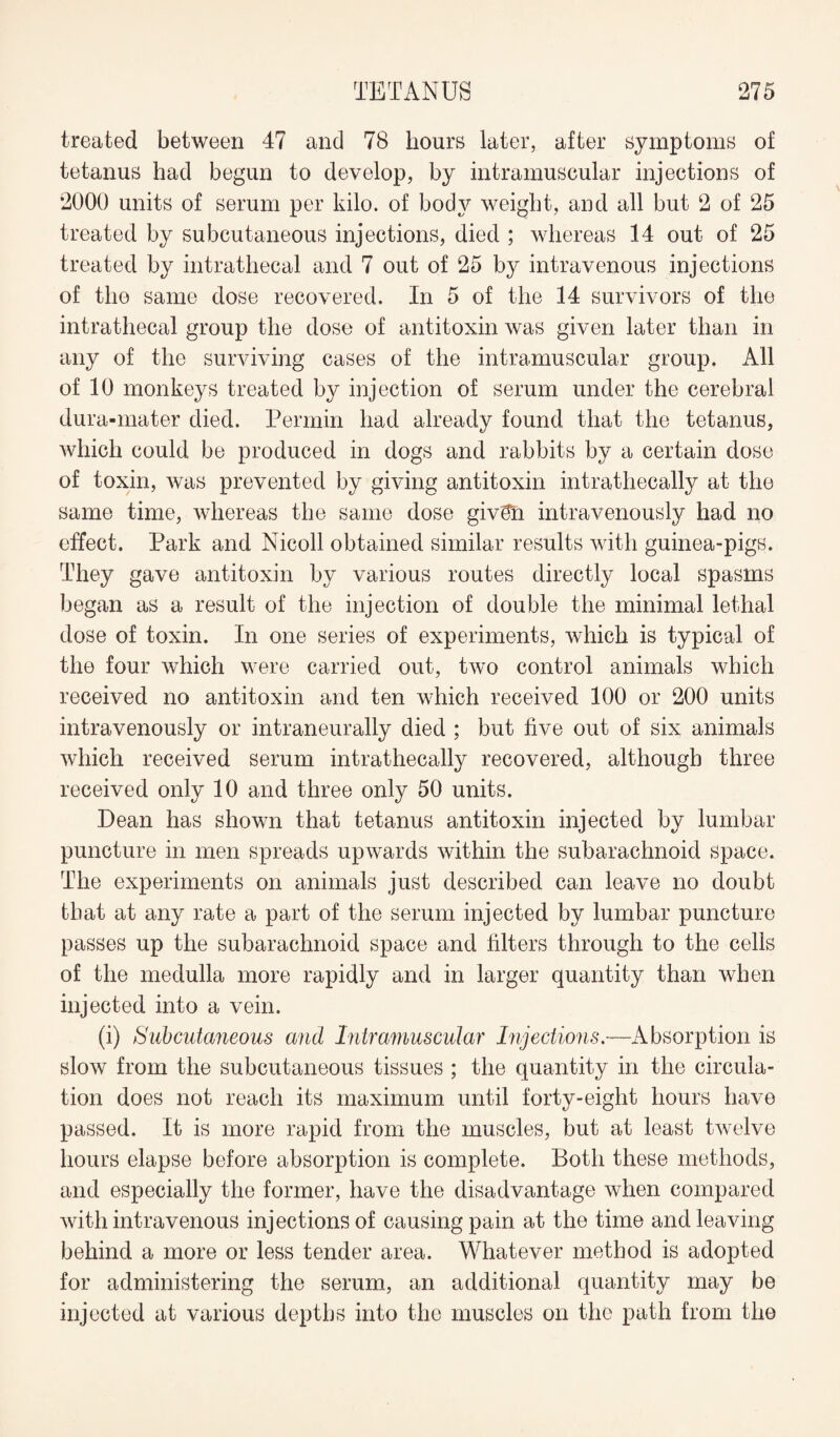 treated between 47 and 78 hours later, after symptoms of tetanus had begun to develop, by intramuscular injections of 2000 units of serum per kilo, of body weight, and all but 2 of 25 treated by subcutaneous injections, died ; whereas 14 out of 25 treated by intrathecal and 7 out of 25 by intravenous injections of the same dose recovered. In 5 of the 14 survivors of the intrathecal group the dose of antitoxin was given later than in any of the surviving cases of the intramuscular group. All of 10 monkeys treated by injection of serum under the cerebral dura-mater died. Permin had already found that the tetanus, which could be produced in dogs and rabbits by a certain dose of toxin, was prevented by giving antitoxin intrathecally at the same time, whereas the same dose givSn intravenously had no effect. Park and Nicoll obtained similar results with guinea-pigs. They gave antitoxin by various routes directly local spasms began as a result of the injection of double the minimal lethal dose of toxin. In one series of experiments, which is typical of the four which were carried out, two control animals which received no antitoxin and ten which received 100 or 200 units intravenously or intraneurally died ; but five out of six animals which received serum intrathecally recovered, although three received only 10 and three only 50 units. Dean has shown that tetanus antitoxin injected by lumbar puncture in men spreads upwards within the subarachnoid space. The experiments on animals just described can leave no doubt that at any rate a part of the serum injected by lumbar puncture passes up the subarachnoid space and filters through to the cells of the medulla more rapidly and in larger quantity than when injected into a vein. (i) Subcutaneous and Intramuscular Injections.—Absorption is slow from the subcutaneous tissues ; the quantity in the circula¬ tion does not reach its maximum until forty-eight hours have passed. It is more rapid from the muscles, but at least twelve hours elapse before absorption is complete. Both these methods, and especially the former, have the disadvantage when compared with intravenous injections of causing pain at the time and leaving behind a more or less tender area. Whatever method is adopted for administering the serum, an additional quantity may be injected at various depths into the muscles on the path from the