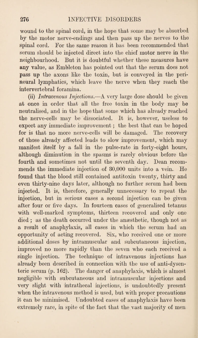 wound to the spinal cord, in the hope that some may be absorbed by the motor nerve-endings and then pass up the nerves to the spinal cord. For the same reason it has been recommended that serum should be injected direct into the chief motor nerve in the neighbourhood. But it is doubtful whether these measures have any value, as Embleton has pointed out that the serum does not pass up the axons like the toxin, but is conveyed in the peri¬ neural lymphatics, which leave the nerve when they reach the intervertebral foramina. (ii) Intravenous Injections.—A very large dose should be given at once in order that all the free toxin in the body may be neutralised, and in the hope that some which has already reached the nerve-cells may be dissociated. It is, however, useless to expect any immediate improvement; the best that can be hoped for is that no more nerve-cells will be damaged. The recovery of those already affected leads to slow improvement, which may manifest itself by a fall in the pulse-rate in forty-eight hours, although diminution in the spasms is rarely obvious before the fourth and sometimes not until the seventh day. Dean recom¬ mends the immediate injection of 80,000 units into a vein. He found that the blood still contained antitoxin twenty, thirty and even thirty-nine days later, although no further serum had been injected. It is, therefore, generally unnecessary to repeat the injection, but in serious cases a second injection can be given after four or five days. In fourteen cases of generalised tetanus with well-marked symptoms, thirteen recovered and only one died ; as the death occurred under the anaesthetic, though not as a result of anaphylaxis, all cases in which the serum had an opportunity of acting recovered. Six, who received one or more additional doses by intramuscular and subcutaneous injection, improved no more rapidly than the seven who each received a single injection. The technique of intravenous injections has already been described in connection with the use of anti-dysen¬ teric serum (p. 162). The danger of anaphylaxis, which is almost negligible with subcutaneous and intramuscular injections and very slight with intrathecal injections, is undoubtedly present when the intravenous method is used, but with proper precautions it can be minimised. Undoubted cases of anaphylaxis have been extremely rare, in spite of the fact that the vast majority of men