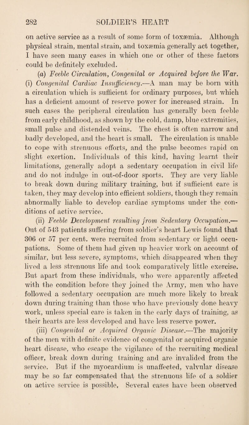 on active service as a result of some form of toxaemia. Although physical strain, mental strain, and toxaemia generally act together, I have seen many cases in which one or other of these factors could be definitely excluded. (a) Feeble Circulation, Congenital or Acquired before the War. (i) Congenital Cardiac Insufficiency.—A man may be born with a circulation which is sufficient for ordinary purposes, but which has a deficient amount of reserve power for increased strain. In such cases the peripheral circulation has generally been feeble from early childhood, as shown by the cold, damp, blue extremities, small pulse and distended veins. The chest is often narrow and badly developed, and the heart is small. The circulation is unable to cope with strenuous efforts, and the pulse becomes rapid on slight exertion. Individuals of this kind, having learnt their limitations, generally adopt a sedentary occupation in civil life and do not indulge in out-of-door sports. They are very liable to break down during military training, but if sufficient care is taken, they may develop into efficient soldiers, though they remain abnormally liable to develop cardiac symptoms under the con¬ ditions of active service. (ii) Feeble Development resulting f rom Sedentary Occupation.— Out of 548 patients suffering from soldier’s heart Lewis found that 806 or 57 per cent, were recruited from sedentary or light occu¬ pations. Some of them had given up heavier work on account of similar, but less severe, symptoms, which disappeared when they lived a less strenuous life and took comparatively little exercise. But apart from these individuals, who were apparently affected with the condition before they joined the Army, men who have followed a sedentary occupation are much more likely to break down during training than those who have previously done heavy work, unless special care is taken in the early days of training, as their hearts are less developed and have less reserve power. (iii) Congenital or Acquired Organic Disease.—The majority of the men with definite evidence of congenital or acquired organic heart disease, who escape the vigilance of the recruiting medical officer, break down during training and are invalided from the service. But if the myocardium is unaffected, valvular disease may be so far compensated that the strenuous life of a soldier on active service is possible, Several cases have been observed