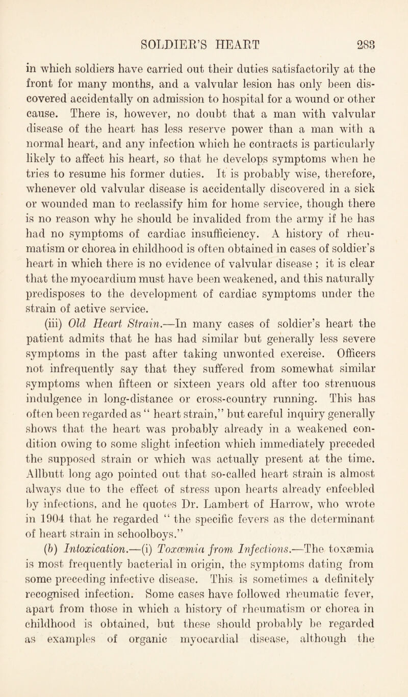 in which soldiers have carried out their duties satisfactorily at the front for many months, and a valvular lesion has only been dis¬ covered accidentally on admission to hospital for a wound or other cause. There is, however, no doubt that a man with valvular disease of the heart has less reserve power than a man with a normal heart, and any infection which he contracts is particularly likely to affect his heart, so that he develops symptoms when he tries to resume his former duties. It is probably wise, therefore, whenever old valvular disease is accidentally discovered in a sick or wounded man to reclassify him for home service, though there is no reason why he should be invalided from the army if he has had no symptoms of cardiac insufficiency. A history of rheu¬ matism or chorea in childhood is often obtained in cases of soldier’s heart in which there is no evidence of valvular disease ; it is clear that the myocardium must have been weakened, and this naturally predisposes to the development of cardiac symptoms under the strain of active service. (iii) Old Heart Strain.—In many cases of soldier’s heart the patient admits that he has had similar but generally less severe symptoms in the past after taking unwonted exercise. Officers not infrequently say that they suffered from somewhat similar symptoms when fifteen or sixteen years old after too strenuous indulgence in long-distance or cross-country running. This has often been regarded as “ heart strain,” but careful inquiry generally shows that the heart was probably already in a weakened con¬ dition owing to some slight infection which immediately preceded the supposed strain or which was actually present at the time. Allbutt long ago pointed out that so-called heart strain is almost always due to the effect of stress upon hearts already enfeebled by infections, and he quotes Dr. Lambert of Harrow, who wrote in 1904 that he regarded “ the specific fevers as the determinant of heart strain in schoolboys.” (b) Intoxication.—(i) Toxaemia from Infections.—The toxaemia is most frequently bacterial in origin, the symptoms dating from some preceding infective disease. This is sometimes a definitely recognised infection. Some cases have followed rheumatic fever, apart from those in which a history of rheumatism or chorea in childhood is obtained, but these should probably be regarded as examples of organic myocardial disease, although the