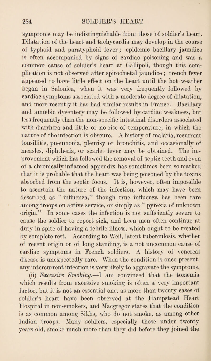 symptoms may be indistinguishable from those of soldier’s heart. Dilatation of the heart and tachycardia may develop in the course of typhoid and paratyphoid fever; epidemic bacillary jaundice is often accompanied by signs of cardiac poisoning and was a common cause of soldier’s heart at Gallipoli, though this com¬ plication is not observed after spirocheetal jaundice ; trench fever appeared to have little effect on the heart until the hot weather began in Salonica, when it was very frequently followed by cardiac symptoms associated with a moderate degree of dilatation, and more recently it has had similar results in France. Bacillary and amoebic dysentery may be followed by cardiac weakness, but less frequently than the non-specific intestinal disorders associated with diarrhoea and little or no rise of temperature, in which the nature of the infection is obscure. A history of malaria, recurrent tonsillitis, pneumonia, pleurisy or bronchitis, and occasionally of measles, diphtheria, or scarlet fever may be obtained. The im¬ provement which has followed the removal of septic teeth and even of a chronically inflamed appendix has sometimes been so marked that it is probable that the heart was being poisoned by the toxins absorbed from the septic focus. It is, however, often impossible to ascertain the nature of the infection, which may have been described as “ influenza,” though true influenza has been rare among troops on active service, or simply as “ pyrexia of unknown origin.” In some cases the infection is not sufficiently severe to cause the soldier to report sick, and keen men often continue at duty in spite of having a febrile illness, which ought to be treated by complete rest. According to Weil, latent tuberculosis, whether of recent origin or of long standing, is a not uncommon cause of cardiac symptoms in French soldiers. A history of venereal disease is unexpectedly rare. When the condition is once present, any intercurrent infection is very likely to aggravate the symptoms. (ii) Excessive Smoking.—I am convinced that the toxaemia which results from excessive smoking is often a very important factor, but it is not an essential one, as more than twenty cases of soldier’s heart have been observed at the Hampstead Heart Hospital in non-smokers, and Macgregor states that the condition is as common among Sikhs, who do not smoke, as among other Indian troops. Many soldiers, especially those under twenty years old, smoke much more than they did before they joined the