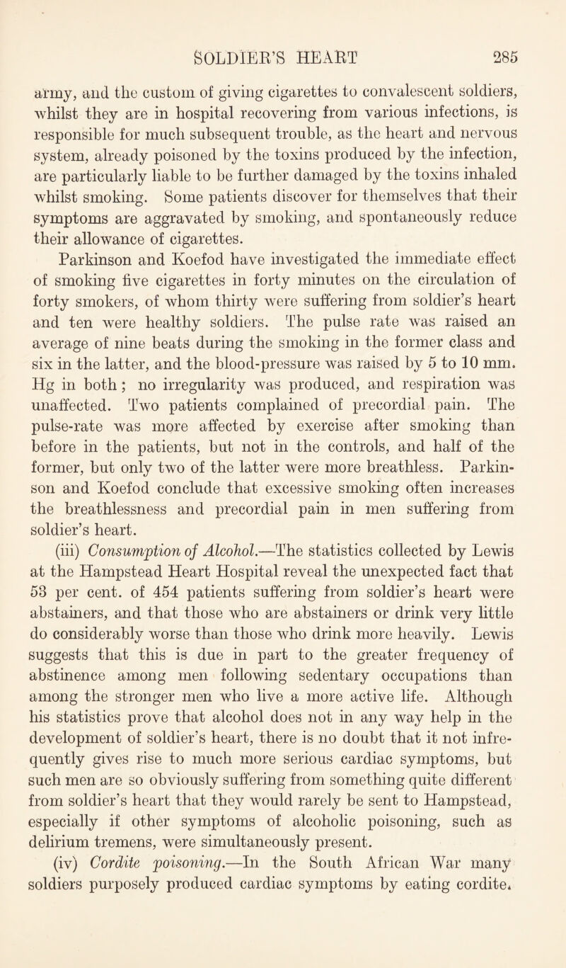 army, and the custom of giving cigarettes to convalescent soldiers, whilst they are in hospital recovering from various infections, is responsible for much subsequent trouble, as the heart and nervous system, already poisoned by the toxins produced by the infection, are particularly liable to be further damaged by the toxins inhaled whilst smoking. Some patients discover for themselves that their symptoms are aggravated by smoking, and spontaneously reduce their allowance of cigarettes. Parkinson and Koefod have investigated the immediate effect of smoking five cigarettes in forty minutes on the circulation of forty smokers, of whom thirty were suffering from soldier’s heart and ten were healthy soldiers. The pulse rate was raised an average of nine beats during the smoking in the former class and six in the latter, and the blood-pressure was raised by 5 to 10 mm. Hg in both; no irregularity was produced, and respiration was unaffected. Two patients complained of precordial pain. The pulse-rate was more affected by exercise after smoking than before in the patients, but not in the controls, and half of the former, but only two of the latter were more breathless. Parkin¬ son and Koefod conclude that excessive smoking often increases the breathlessness and precordial pain in men suffering from soldier’s heart. (iii) Consumption oj Alcohol.—The statistics collected by Lewis at the Hampstead Heart Hospital reveal the unexpected fact that 58 per cent, of 454 patients suffering from soldier’s heart were abstainers, and that those who are abstainers or drink very little do considerably worse than those who drink more heavily. Lewis suggests that this is due in part to the greater frequency of abstinence among men following sedentary occupations than among the stronger men who live a more active life. Although his statistics prove that alcohol does not in any way help in the development of soldier’s heart, there is no doubt that it not infre¬ quently gives rise to much more serious cardiac symptoms, but such men are so obviously suffering from something quite different from soldier’s heart that they would rarely be sent to Hampstead, especially if other symptoms of alcoholic poisoning, such as delirium tremens, were simultaneously present. (iv) Cordite poisoning.—In the South African War many soldiers purposely produced cardiac symptoms by eating cordite*