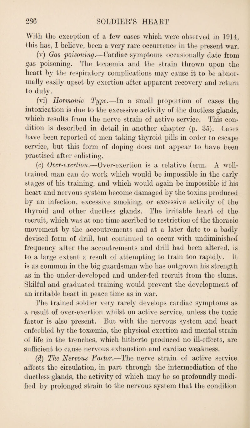 With the exception of a few cases which were observed in 1914, this has, I believe, been a very rare occurrence in the present war. (v) Gas 'poisoning.—Cardiac symptoms occasionally date from gas poisoning. The toxaemia and the strain thrown upon the heart by the respiratory complications may cause it to be abnor¬ mally easily upset by exertion after apparent recovery and return to duty. (vi) Hormonic Type.—In a small proportion of cases the intoxication is due to the excessive activity of the ductless glands, which results from the nerve strain of active service. This con¬ dition is described in detail in another chapter (p. 35). Cases have been reported of men taking thyroid pills in order to escape service, but this form of doping does not appear to have been practised after enlisting. (c) Over-exertion.—Over-exertion is a relative term. A well- trained man can do work which would be impossible in the early stages of his training, and which would again be impossible if his heart and nervous system become damaged by the toxins produced by an infection, excessive smoking, or excessive activity of the thyroid and other ductless glands. The irritable heart of the recruit, which was at one time ascribed to restriction of the thoracic movement by the accoutrements and at a later date to a badly devised form of drill, but continued to occur with undiminished frequency after the accoutrements and drill had been altered, is to a large extent a result of attempting to train too rapidly. It is as common in the big guardsman who has outgrown his strength as in the under-developed and under-fed recruit from the slums. Skilful and graduated training would prevent the development of an irritable heart in peace time as in war. The trained soldier very rarely develops cardiac symptoms as a result of over-exertion whilst on active service, unless the toxic factor is also present. But with the nervous system and heart enfeebled by the toxaemia, the physical exertion and mental strain of life in the trenches, which hitherto produced no ill-effects, are sufficient to cause nervous exhaustion and cardiac weakness. (d) The Nervous Factor.—The nerve strain of active service affects the circulation, in part through the intermediation of the ductless glands, the activity of which may be so profoundly modi¬ fied by prolonged strain to the nervous system that the condition