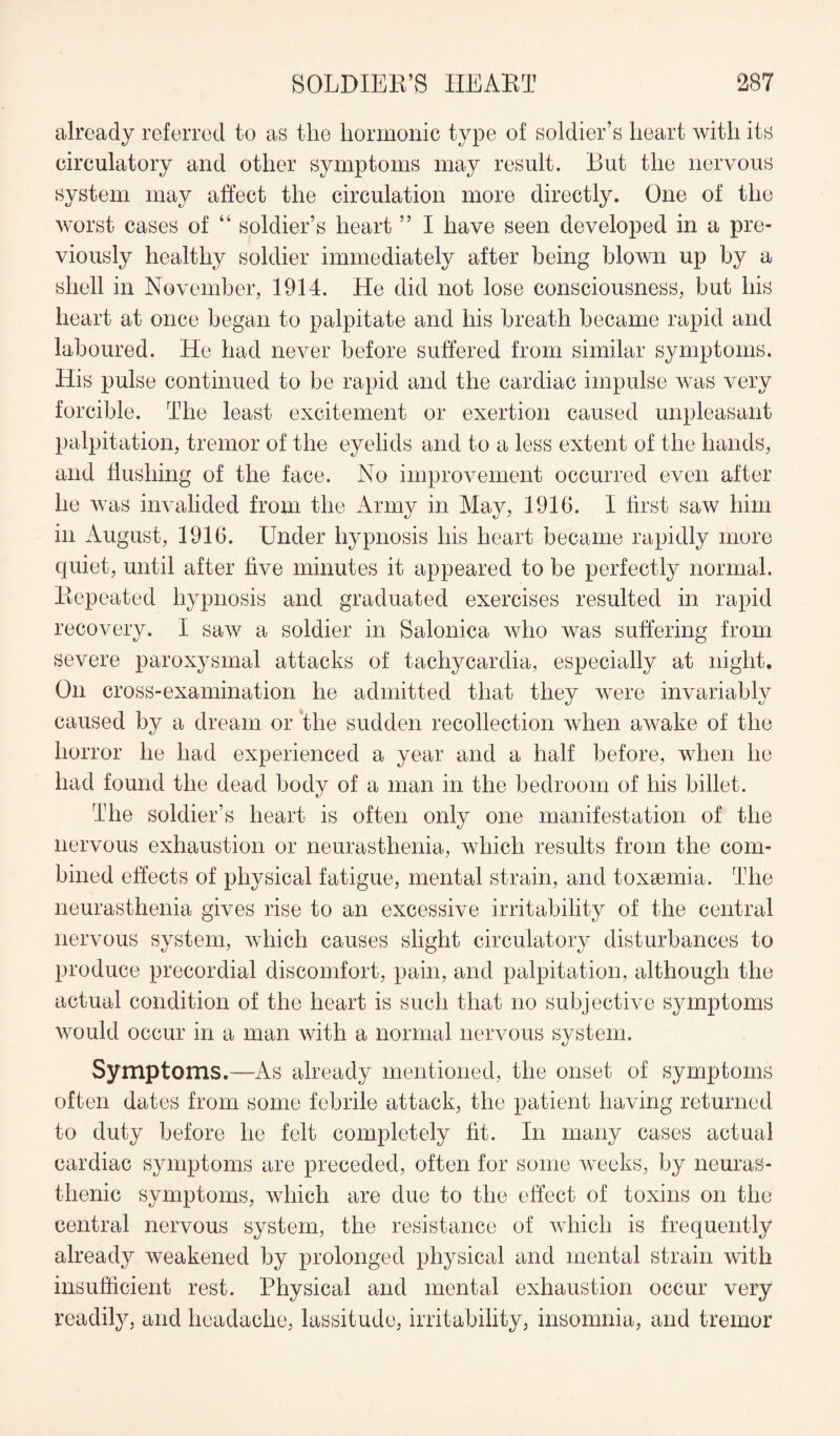 already referred to as the hormonic type of soldier’s heart Avith its circulatory and other symptoms may result. But the nervous system may affect the circulation more directly. One of the worst cases of “ soldier’s heart ” I have seen developed in a pre¬ viously healthy soldier immediately after being blown up by a shell in November, 1914. He did not lose consciousness, but his heart at once began to palpitate and his breath became rapid and laboured. He had never before suffered from similar symptoms. His pulse continued to be rapid and the cardiac impulse was very forcible. The least excitement or exertion caused unpleasant palpitation, tremor of the eyelids and to a less extent of the hands, and flushing of the face. No improvement occurred even after he was invalided from the Army in May, 1916. I first saw him in August, 1916. Under hypnosis his heart became rapidly more quiet, until after five minutes it appeared to be perfectly normal. Repeated hypnosis and graduated exercises resulted in rapid recovery. I saw a soldier in Salonica who was suffering from severe paroxysmal attacks of tachycardia, especially at night. On cross-examination he admitted that they were invariably caused by a dream or the sudden recollection when awake of the horror he had experienced a year and a half before, when he had found the dead body of a man in the bedroom of his billet. The soldier’s heart is often only one manifestation of the nervous exhaustion or neurasthenia, which results from the com¬ bined effects of physical fatigue, mental strain, and toxaunia. The neurasthenia gives rise to an excessive irritability of the central nervous system, which causes slight circulatory disturbances to produce precordial discomfort, pain, and palpitation, although the actual condition of the heart is such that no subjective symptoms would occur in a man with a normal nervous system. Symptoms.—As already mentioned, the onset of symptoms often dates from some febrile attack, the patient having returned to duty before he felt completely fit. In many cases actual cardiac symptoms are preceded, often for some weeks, by neuras¬ thenic symptoms, which are due to the effect of toxins on the central nervous system, the resistance of which is frequently already weakened by prolonged physical and mental strain with insufficient rest. Physical and mental exhaustion occur very readily, and headache, lassitude, irritability, insomnia, and tremor