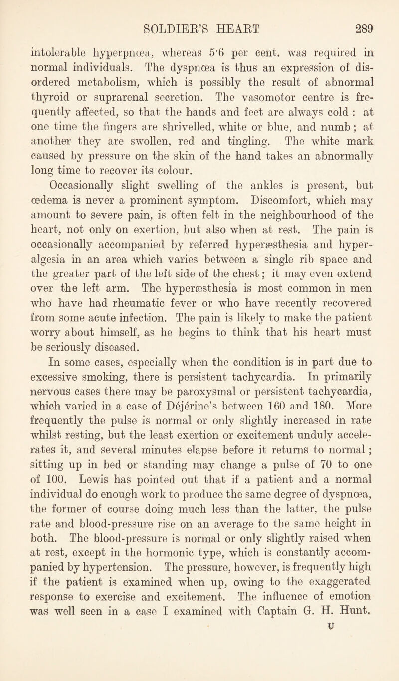 intolerable hyperpnoea, whereas 5’6 per cent, was required in normal individuals. The dyspnoea is thus an expression of dis¬ ordered metabolism, which is possibly the result of abnormal thyroid or suprarenal secretion. The vasomotor centre is fre¬ quently affected, so that the hands and feet are always cold : at one time the fingers are shrivelled, white or blue, and numb; at another they are swollen, red and tingling. The white mark caused by pressure on the skin of the hand takes an abnormally long time to recover its colour. Occasionally slight swelling of the ankles is present, but oedema is never a prominent symptom. Discomfort, which may amount to severe pain, is often felt in the neighbourhood of the heart, not only on exertion, but also when at rest. The pain is occasionally accompanied by referred hyperesthesia and hyper¬ algesia in an area which varies between a single rib space and the greater part of the left side of the chest; it may even extend over the left arm. The hyperaesthesia is most common in men who have had rheumatic fever or who have recently recovered from some acute infection. The pain is likely to make the patient worry about himself, as he begins to think that his heart must be seriously diseased. In some cases, especially when the condition is in part due to excessive smoking, there is persistent tachycardia. In primarily nervous cases there may be paroxysmal or persistent tachycardia, which varied in a case of Dejerine’s between 160 and 180. More frequently the pulse is normal or only slightly increased in rate whilst resting, but the least exertion or excitement unduly accele¬ rates it, and several minutes elapse before it returns to normal; sitting up in bed or standing may change a pulse of 70 to one of 100. Lewis has pointed out that if a patient and a normal individual do enough work to produce the same degree of dyspnoea, the former of course doing much less than the latter, the pulse rate and blood-pressure rise on an average to the same height in both. The blood-pressure is normal or only slightly raised when at rest, except in the hormonic type, which is constantly accom¬ panied by hypertension. The pressure, however, is frequently high if the patient is examined when up, owing to the exaggerated response to exercise and excitement. The influence of emotion was well seen in a case I examined with Captain G. H. Hunt. V