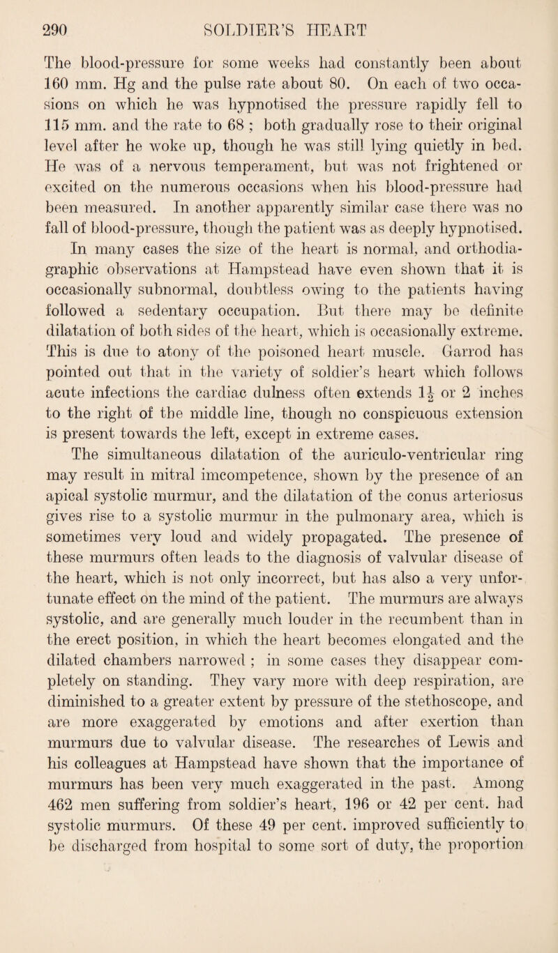 The blood-pressure for some weeks had constantly been about 160 mm. Hg and the pulse rate about 80. On each of two occa¬ sions on which he was hypnotised the pressure rapidly fell to 115 mm. and the rate to 68 ; both gradually rose to their original level after he woke up, though he was still lying quietly in bed. He was of a nervous temperament, but was not frightened or excited on the numerous occasions when his blood-pressure had been measured. In another apparently similar case there was no fall of blood-pressure, though the patient was as deeply hypnotised. In many cases the size of the heart is normal, and orthodia- graphic observations at Hampstead have even shown that it is occasionally subnormal, doubtless owing to the patients having followed a sedentary occupation. But there may be definite dilatation of both sides of the heart, which is occasionally extreme. This is due to atony of the poisoned heart muscle. Garrod has pointed out that in the variety of soldier’s heart which follows acute infections the cardiac dulness often extends 1J or 2 inches to the right of the middle line, though no conspicuous extension is present towards the left, except in extreme cases. The simultaneous dilatation of the auriculo-ventricular ring may result in mitral imcompetence, shown by the presence of an apical systolic murmur, and the dilatation of the conus arteriosus gives rise to a systolic murmur in the pulmonary area, which is sometimes very loud and widely propagated. The presence of these murmurs often leads to the diagnosis of valvular disease of the heart, which is not only incorrect, but has also a very unfor¬ tunate effect on the mind of the patient. The murmurs are always systolic, and are generally much louder in the recumbent than in the erect position, in which the heart becomes elongated and the dilated chambers narrowed ; in some cases they disappear com¬ pletely on standing. They vary more with deep respiration, are diminished to a greater extent by pressure of the stethoscope, and are more exaggerated by emotions and after exertion than murmurs due to valvular disease. The researches of Lewis and his colleagues at Hampstead have shown that the importance of murmurs has been very much exaggerated in the past. Among 462 men suffering from soldier’s heart, 196 or 42 per cent, had systolic murmurs. Of these 49 per cent, improved sufficiently to be discharged from hospital to some sort of duty, the proportion