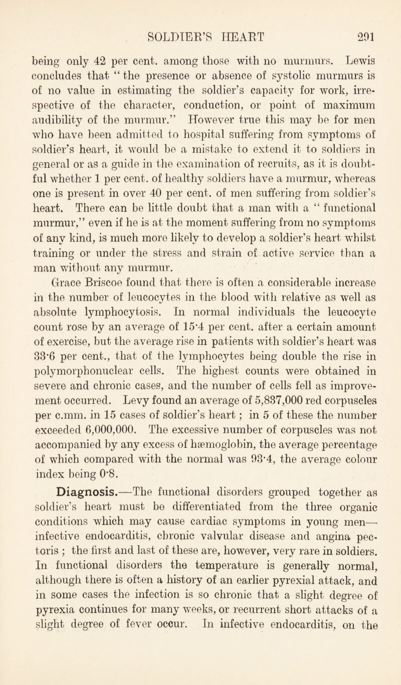 being only 42 per cent, among those with no murmurs. Lewis concludes that “ the presence or absence of systolic murmurs is of no value in estimating the soldier’s capacity for work, irre¬ spective of the character, conduction, or point of maximum audibility of the murmur.” However true this may be for men who have been admitted to hospital suffering from symptoms of soldier’s heart, it would be a mistake to extend it to soldiers in general or as a guide in the examination of recruits, as it is doubt¬ ful whether 1 per cent, of healthy soldiers have a murmur, whereas one is present in over 40 per cent, of men suffering from soldier’s heart. There can be little doubt that a man with a “ functional murmur,” even if he is at the moment suffering from no symptoms of any kind, is much more likely to develop a soldier’s heart whilst training or under the stress and strain of active service than a man without any murmur. Grace Briscoe found that there is often a considerable increase in the number of leucocytes in the blood with relative as well as absolute lymphocytosis. In normal individuals the leucocyte count rose by an average of 15*4 per cent, after a certain amount of exercise, but the average rise in patients with soldier’s heart was 38*6 per cent., that of the lymphocytes being double the rise in polymorphonuclear cells. The highest counts were obtained in severe and chronic cases, and the number of cells fell as improve¬ ment occurred. Levy found an average of 5,837,000 red corpuscles per c.mm. in 15 cases of soldier’s heart; in 5 of these the number exceeded 6,000,000. The excessive number of corpuscles was not accompanied by any excess of haemoglobin, the average percentage of which compared with the normal was 98*4, the average colour index being 0*8. Diagnosis.—The functional disorders grouped together as soldier’s heart must be differentiated from the three organic conditions which may cause cardiac symptoms in young men— infective endocarditis, chronic valvular disease and angina pec¬ toris ; the first and last of these are, however, very rare in soldiers. In functional disorders the temperature is generally normal, although there is often a history of an earlier pyrexial attack, and in some cases the infection is so chronic that a slight degree of pyrexia continues for many weeks, or recurrent short attacks of a slight degree of fever occur. In infective endocarditis, on the