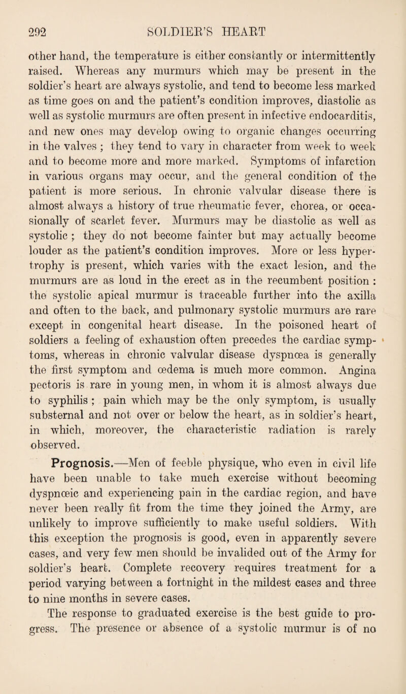 other hand, the temperature is either constantly or intermittently raised. Whereas any murmurs which may be present in the soldier’s heart are always systolic, and tend to become less marked as time goes on and the patient’s condition improves, diastolic as well as systolic murmurs are often present in infective endocarditis, and new ones may develop owing to organic changes occurring in the valves ; they tend to vary in character from week to week and to become more and more marked. Symptoms of infarction in various organs may occur, and the general condition of the patient is more serious. In chronic valvular disease there is almost always a history of true rheumatic fever, chorea, or occa¬ sionally of scarlet fever. Murmurs may be diastolic as well as systolic they do not become fainter but may actually become louder as the patient’s condition improves. More or less hyper¬ trophy is present, which varies with the exact lesion, and the murmurs are as loud in the erect as in the recumbent position : the systolic apical murmur is traceable further into the axilla and often to the back, and pulmonary systolic murmurs are rare except in congenital heart disease. In the poisoned heart of soldiers a feeling of exhaustion often precedes the cardiac symp¬ toms, whereas in chronic valvular disease dyspnoea is generally the first symptom and oedema is much more common. Angina pectoris is rare in young men, in whom it is almost always due to syphilis ; pain which may be the only symptom, is usually substernal and not over or below the heart, as in soldier’s heart, in which, moreover, the characteristic radiation is rarely observed. Prognosis.—Men of feeble physique, who even in civil life have been unable to take much exercise without becoming dyspnoeic and experiencing pain in the cardiac region, and have never been really fit from the time they joined the Army, are unlikely to improve sufficiently to make useful soldiers. With this exception the prognosis is good, even in apparently severe cases, and very few men should be invalided out of the Army for soldier’s heart. Complete recovery requires treatment for a period varying between a fortnight in the mildest cases and three to nine months in severe cases. The response to graduated exercise is the best guide to pro¬ gress. The presence or absence of a systolic murmur is of no