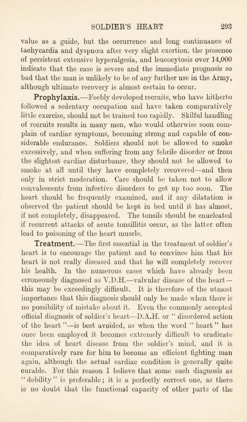 value as a guide, but the occurrence and long continuance of tachycardia and dyspnoea after very slight exertion, the presence of persistent extensive hyperalgesia, and leucocytosis over 14,000 indicate that the case is severe and the immediate prognosis so bad that the man is unlikely to be of any further use in the Army, although ultimate recovery is almost certain to occur. Prophylaxis.—Feebly developed recruits, who have hitherto followed a sedentary occupation and have taken comparatively little exercise, should not be trained too rapidly. Skilful handling of recruits results in many men, who would otherwise soon com¬ plain of cardiac symptoms, becoming strong and capable of con¬ siderable endurance. Soldiers should not be allowed to smoke excessively, and when suffering from any febrile disorder or from the slightest cardiac disturbance, they should not be allowed to smoke at all until they have completely recovered—and then only in strict moderation. Care should be taken not to allow convalescents from infective disorders to get up too soon. The heart should be frequently examined, and if any dilatation is observed the patient should be kept in bed until it has almost, if not completely, disappeared. The tonsils should be enucleated if recurrent attacks of acute tonsillitis occur, as the latter often lead to poisoning of the heart muscle. Treatment.—The first essential in the treatment of soldier’s heart is to encourage the patient and to convince him that his heart is not really diseased and that he will completely recover his health. In the numerous cases which have already been erroneously diagnosed as V.D.H.—valvular disease of the heart — this may be exceedingly difficult. It is therefore of the utmost importance that this diagnosis should only be made when there is no possibility of mistake about it. Even the commonly accepted official diagnosis of soldier’s heart—D.A.H. or “ disordered action of the heart ”—is best avoided, as when the word “ heart ” has once been employed it becomes extremely difficult to eradicate the idea of heart disease from the soldier’s mind, and it is comparatively rare for him to become an efficient fighting man again, although the actual cardiac condition is generally quite curable. For this reason I believe that some such diagnosis as “debility” is preferable; it is a perfectly correct one, as there is no doubt that the functional capacity of other parts of the