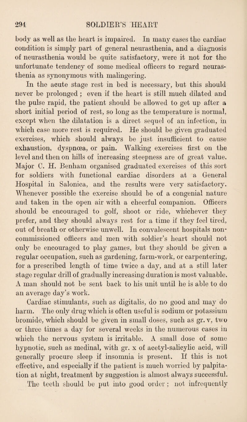 body as well as the heart is impaired. In many cases the cardiac condition is simply part of general neurasthenia, and a diagnosis of neurasthenia would be quite satisfactory, were it not for the unfortunate tendency of some medical officers to regard neuras¬ thenia as synonymous with malingering. In the acute stage rest in bed is necessary, but this should never be prolonged; even if the heart is still much dilated and the pulse rapid, the patient should be allowed to get up after a short initial period of rest, so long as the temperature is normal, except when the dilatation is a direct sequel of an infection, in which case more rest is required. He should be given graduated exercises, which should always be just insufficient to cause exhaustion, dyspnoea, or pain. Walking exercises first on the level and then on hills of increasing steepness are of great value. Major C. H. Benham organised graduated exercises of this sort for soldiers with functional cardiac disorders at a General Hospital in Salonica, and the results were very satisfactory. Whenever possible the exercise should be of a congenial nature and taken in the open air with a cheerful companion. Officers should be encouraged to golf, shoot or ride, whichever they prefer, and they should always rest for a time if they feel tired, out of breath or otherwise unwell. In convalescent hospitals non¬ commissioned officers and men with soldier’s heart should not only be encouraged to play games, but they should be given a regular occupation, such as gardening, farm-work, or carpentering, for a prescribed length of time twice a day, and at a still later stage regular drill of gradually increasing duration is most valuable. A man should not be sent back to his unit until he is able to do an average day’s work. Cardiac stimulants, such as digitalis, do no good and may do harm. The only drug which is often useful is sodium or potassium bromide, which should be given in small doses, such as gr. v, two or three times a day for several weeks in the numerous cases in which the nervous system is irritable. A small dose of some hypnotic, such as medinal, with gr. x of acetyl-salicylic acid, will generally procure sleep if insomnia is present. If this is not effective, and especially if the patient is much worried by palpita¬ tion at night, treatment by suggestion is almost always successful. The teeth should be put into good order ; not infrequently