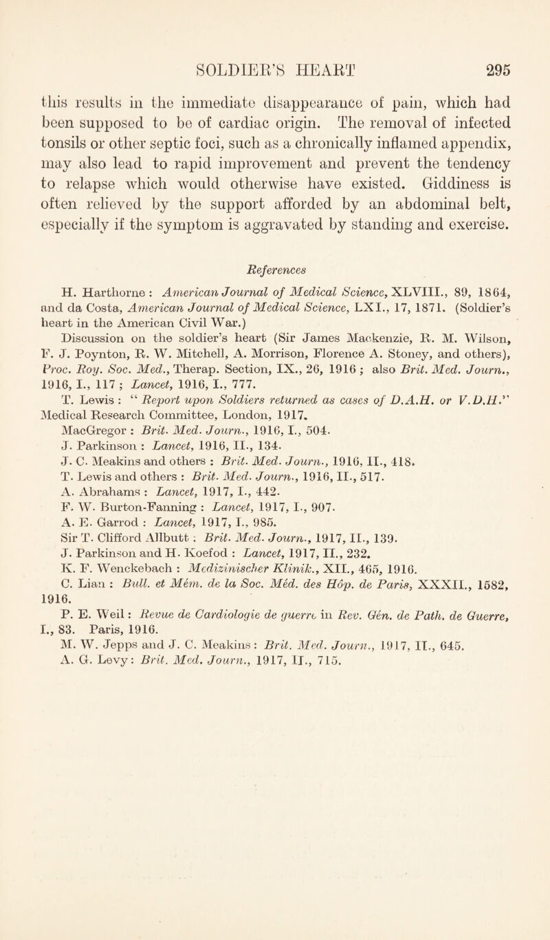 this results in the immediate disappearance of pain, which had been supposed to be of cardiac origin. The removal of infected tonsils or other septic foci, such as a chronically inflamed appendix, may also lead to rapid improvement and prevent the tendency to relapse which would otherwise have existed. Giddiness is often relieved by the support afforded by an abdominal belt, especially if the symptom is aggravated by standing and exercise. References H. Harthorne : American Journal of Medical Science, XLVIII., 89, 1864, and da Costa, American Journal of Medical Science, LXI., 17, 1871. (Soldier’s heart in the American Civil War.) Discussion on the soldier’s heart (Sir James Mackenzie, It. M. Wilson, F. J. Poynton, It. W. Mitchell, A. Morrison, Florence A. Stoney, and others), Proc. Roy. Soc. Med., Therap. Section, IX., 26, 1916 ; also Brit. Med. Journ., 1916, I., 117 ; Lancet, 1916, I., 777. T. Lewis : “ Report upon Soldiers returned as cases of D.A.H. or V.D.H.” Medical Research Committee, London, 1917. MacGregor : Brit. Med. Journ., 1916,1., 504. J. Parkinson : Lancet, 1916, II., 134. J. C- Meakins and others : Brit. Med. Journ., 1916, II., 418. T. Lewis and others : Brit. Med. Journ., 1916, II., 517. A. Abrahams : Lancet, 1917, I., 442. F. W. Burton-Fanning : Lancet, 1917, I., 907- A. E. Garrod : Lancet, 1917, I., 985. Sir T. Clifford Allbutt ; Brit. Med. Journ., 1917, II., 139. J. Parkinson and H. Koefod : Lancet, 1917, II., 232. K. F. Wenckebach : Medizinischer Klinik., XII., 465, 1916. C. Lian : Bull, et Mem. de la Soc. Med. des Hop. de Paris, XXXII., 1582, 1916. P. E. Weil: Revue de Cardiologie de guerre in Rev. Gen. de Path, de Guerre, I., 83. Paris, 1916. M. W. Jepps and J. C. Meakins: Brit. Med. Journ., 1917, IT., 645. A. G. Levy: Brit. Med. Journ., 1917, II., 715.
