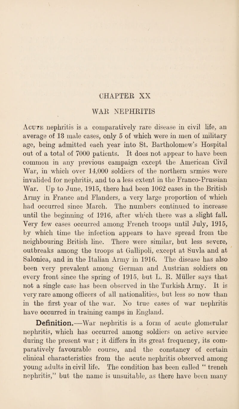 CHAPTER XX WAE NEPHRITIS Acute nephritis is a comparatively rare disease in civil life, an average of 13 male cases, only 5 of which were in men of military age, being admitted each year into St. Bartholomew’s Hospital out of a total of 7000 patients. It does not appear to have been common in any previous campaign except the American Civil War, in which over 14,000 soldiers of the northern armies were invalided for nephritis, and to a less extent in the Eranco-Prussian War. Up to June, 1915, there had been 1062 cases in the British xlrmy in Prance and Flanders, a very large proportion of which had occurred since March. The numbers continued to increase until the beginning of 1916, after which there was a slight fall. Very few cases occurred among French troops until July, 1915, by which time the infection appears to have spread from the neighbouring British line. There were similar, but less severe, outbreaks among the troops at Gallipoli, except at Suvla and at Salonica, and in the Italian Army in 1916. The disease has also been very prevalent among German and Austrian soldiers on every front since the spring of 1915, but L. E. Muller says that not a single case has been observed in the Turkish Army. It is very rare among officers of all nationalities, but less so now than in the first year of the war. No true cases of war nephritis have occurred in training camps in England. Definition.—War nephritis is a form of acute glomerular nephritis, which has occurred among soldiers on active service during the present war ; it differs in its great frequency, its com¬ paratively favourable course, and the constancy of certain clinical characteristics from the acute nephritis observed among young adults in civil life. The condition has been called “ trench nephritis,” but the name is unsuitable, as there have been many