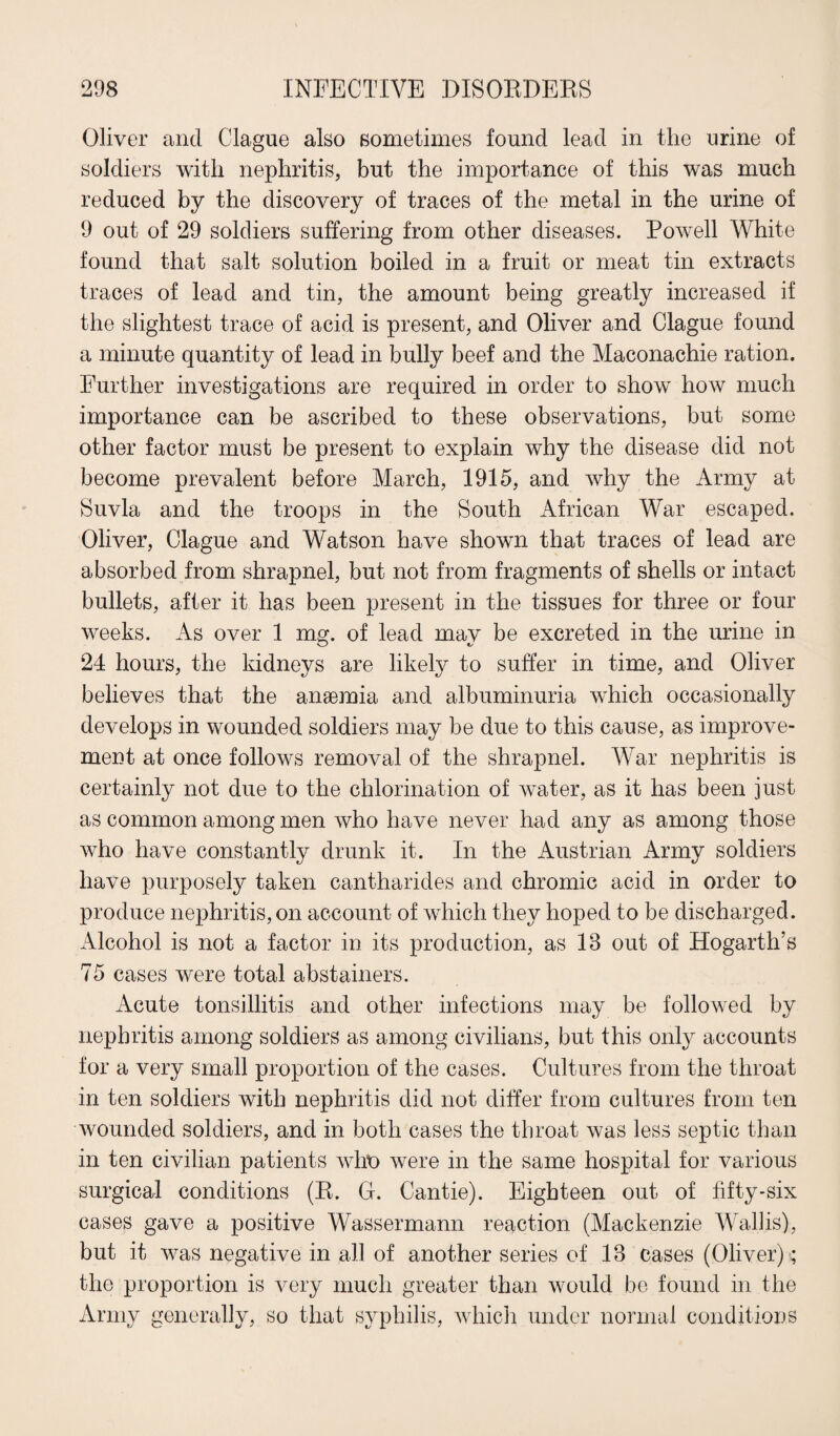 Oliver and Clague also sometimes found lead in the urine of soldiers with nephritis, but the importance of this was much reduced by the discovery of traces of the metal in the urine of 9 out of 29 soldiers suffering from other diseases. Powell White found that salt solution boiled in a fruit or meat tin extracts traces of lead and tin, the amount being greatly increased if the slightest trace of acid is present, and Oliver and Clague found a minute quantity of lead in bully beef and the Maconachie ration. Further investigations are required in order to show how much importance can be ascribed to these observations, but some other factor must be present to explain why the disease did not become prevalent before March, 1915, and why the Army at Suvla and the troops in the South African War escaped. Oliver, Clague and Watson have shown that traces of lead are absorbed from shrapnel, but not from fragments of shells or intact bullets, after it lias been present in the tissues for three or four weeks. As over 1 mg. of lead may be excreted in the urine in 24 hours, the kidneys are likely to suffer in time, and Oliver believes that the anaemia and albuminuria which occasionally develops in wounded soldiers may be due to this cause, as improve¬ ment at once follows removal of the shrapnel. War nephritis is certainly not due to the chlorination of water, as it has been just as common among men who have never had any as among those who have constantly drunk it. In the Austrian Army soldiers have purposely taken cantharides and chromic acid in order to produce nephritis, on account of which they hoped to be discharged. Alcohol is not a factor in its production, as 18 out of Hogarth’s 75 cases were total abstainers. Acute tonsillitis and other infections may be followed by nephritis among soldiers as among civilians, but this only accounts for a very small proportion of the cases. Cultures from the throat in ten soldiers with nephritis did not differ from cultures from ten wounded soldiers, and in both cases the throat was less septic than in ten civilian patients who were in the same hospital for various surgical conditions (R. G. Cantie). Eighteen out of fifty-six cases gave a positive Wassermann reaction (Mackenzie Wallis), but it was negative in all of another series of 18 cases (Oliver); the proportion is very much greater than would be found in the Army generally, so that syphilis, which under normal conditions