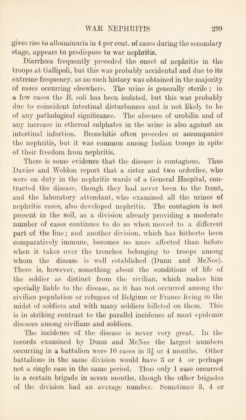 gives rise to albuminuria in 4 per cent, of cases during the secondary stage, appears to predispose to war nephritis. Diarrhoea frequently preceded the onset of nephritis in the troops at Gallipoli, bub this was probably accidental and due to its extreme frequency, as no such history was obtained in the majority of cases occurring elsewhere. The urine is generally sterile ; in a few cases the B. coli has been isolated, but this was probably due to coincident intestinal disturbances and is not likely, to be of any pathological significance. The absence of urobilin and of any increase in ethereal sulphates in the urine is also against an intestinal infection. Bronchitis often precedes or accompanies the nephritis, but it was common among Indian troops in spite of their freedom from nephritis. There is some evidence that the disease is contagious. Thus Davies and Weldon report that a sister and two orderlies, who were on duty in the nephritis wards of a General Hospital, con¬ tracted the disease, though they had never been to the front, and the laboratory attendant, who examined all the urines of nephritis cases, also developed nephritis. The contagion is not present in the soil, as a division already providing a moderate number of cases continues to do so when moved to a different part of the line; and another division, which has hitherto been comparatively immune, becomes no more affected than before when it takes over the trenches belonging to troops among whom the disease is well established (Dunn and McNee). There is, however, something about the conditions of life of the soldier as distinct from the civilian, which makes him specially liable to the disease, as it has not occurred among the civilian population or refugees of Belgium or France living in the midst of soldiers and with many soldiers billeted on them. This is in striking contrast to the parallel incidence of most epidemic diseases among civilians and soldiers. The incidence of the disease is never very great. In the records examined by Dunn and McNee the largest numbers occurring in a battalion were 10 cases in 3J- or 4 months. Other battalions in the same division would have 3 or 4 or perhaps not a single case in the same period. Thus only 1 case occurred in a certain brigade in seven months, though the other brigades of the division had an average number. Sometimes 3, 4 or