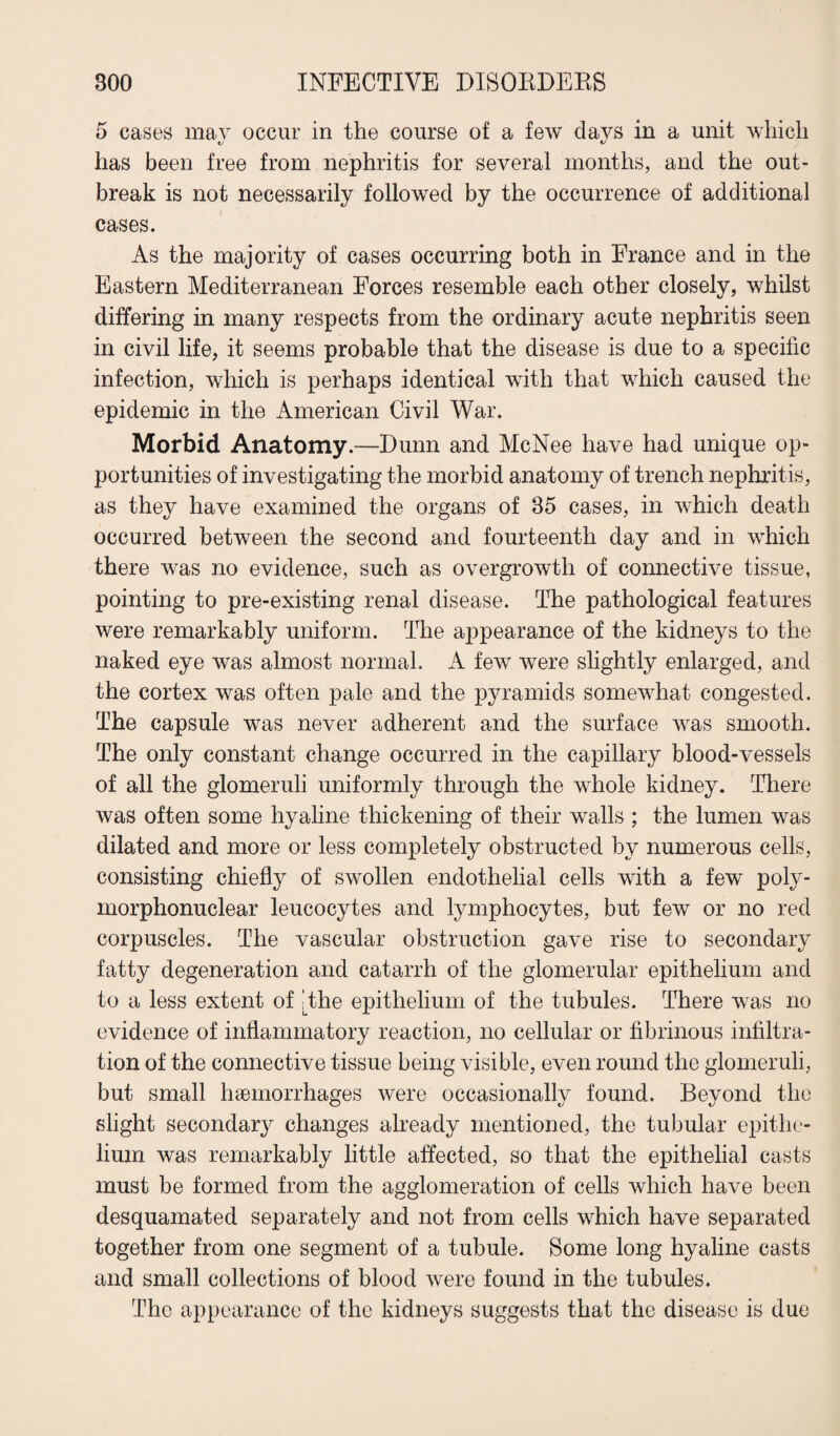 5 cases may occur in the course of a few days in a unit which has been free from nephritis for several months, and the out¬ break is not necessarily followed by the occurrence of additional cases. As the majority of cases occurring both in France and in the Eastern Mediterranean Forces resemble each other closely, whilst differing in many respects from the ordinary acute nephritis seen in civil life, it seems probable that the disease is due to a specific infection, which is perhaps identical with that which caused the epidemic in the American Civil War. Morbid Anatomy.—Dunn and McNee have had unique op¬ portunities of investigating the morbid anatomy of trench nephritis, as they have examined the organs of 35 cases, in which death occurred between the second and fourteenth day and in which there was no evidence, such as overgrowth of connective tissue, pointing to pre-existing renal disease. The pathological features were remarkably uniform. The appearance of the kidneys to the naked eye was almost normal. A few were slightly enlarged, and the cortex was often pale and the pyramids somewhat congested. The capsule was never adherent and the surface was smooth. The only constant change occurred in the capillary blood-vessels of all the glomeruli uniformly through the whole kidney. There was often some hyaline thickening of their walls ; the lumen was dilated and more or less completely obstructed by numerous cells, consisting chiefly of swollen endothelial cells with a few poly¬ morphonuclear leucocytes and lymphocytes, but few or no red corpuscles. The vascular obstruction gave rise to secondary fatty degeneration and catarrh of the glomerular epithelium and to a less extent of The epithelium of the tubules. There was no evidence of inflammatory reaction, no cellular or fibrinous infiltra¬ tion of the connective tissue being visible, even round the glomeruli, but small haemorrhages were occasionally found. Beyond the slight secondary changes already mentioned, the tubular epithe¬ lium was remarkably little affected, so that the epithelial casts must be formed from the agglomeration of cells which have been desquamated separately and not from cells which have separated together from one segment of a tubule. Some long hyaline casts and small collections of blood were found in the tubules. The appearance of the kidneys suggests that the disease is due