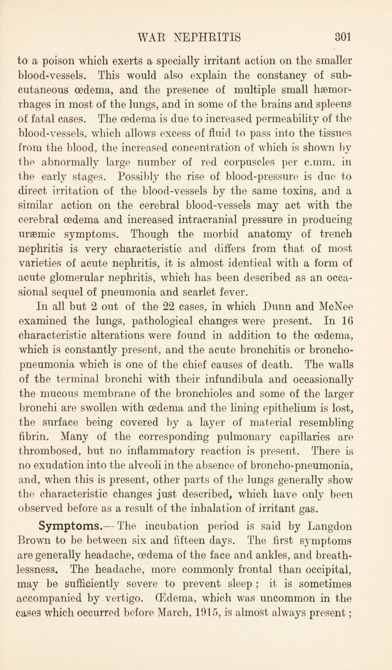 to a poison which exerts a specially irritant action on the smaller blood-vessels. This would also explain the constancy of sub¬ cutaneous oedema, and the presence of multiple small haemor¬ rhages in most of the lungs, and in some of the brains and spleens of fatal cases. The oedema is due to increased permeability of the blood-vessels, which allows excess of fluid to pass into the tissues from the blood, the increased concentration of which is shown by the abnormally large number of red corpuscles per c.mm. in the early stages. Possibly the rise of blood-pressure is due to direct irritation of the blood-vessels by the same toxins, and a similar action on the cerebral blood-vessels may act with the cerebral oedema and increased intracranial pressure in producing uraemic symptoms. Though the morbid anatomy of trench nephritis is very characteristic and differs from that of most varieties of acute nephritis, it is almost identical with a form of acute glomerular nephritis, which has been described as an occa¬ sional sequel of pneumonia and scarlet fever. In all but 2 out of the 22 cases, in which Dunn and McNee examined the lungs, pathological changes were present. In 16 characteristic alterations were found in addition to the oedema, which is constantly present, and the acute bronchitis or broncho¬ pneumonia which is one of the chief causes of death. The walls of the terminal bronchi with their infundibula and occasionally the mucous membrane of the bronchioles and some of the larger bronchi are swollen with oedema and the lining epithelium is lost, the surface being covered by a layer of material resembling fibrin. Many of the corresponding pulmonary capillaries are thrombosed, but no inflammatory reaction is present. There is no exudation into the alveoli in the absence of broncho-pneumonia, and, when this is present, other parts of the lungs generally show the characteristic changes just described, which have only been observed before as a result of the inhalation of irritant gas. Symptoms.— The incubation period is said by Langdon Brown to be between six and fifteen days. The first symptoms are generally headache, oedema of the face and ankles, and breath¬ lessness. The headache, more commonly frontal than occipital, may be sufficiently severe to prevent sleep ; it is sometimes accompanied by vertigo. (Edema, which was uncommon in the cases which occurred before March, 1915, is almost always present;
