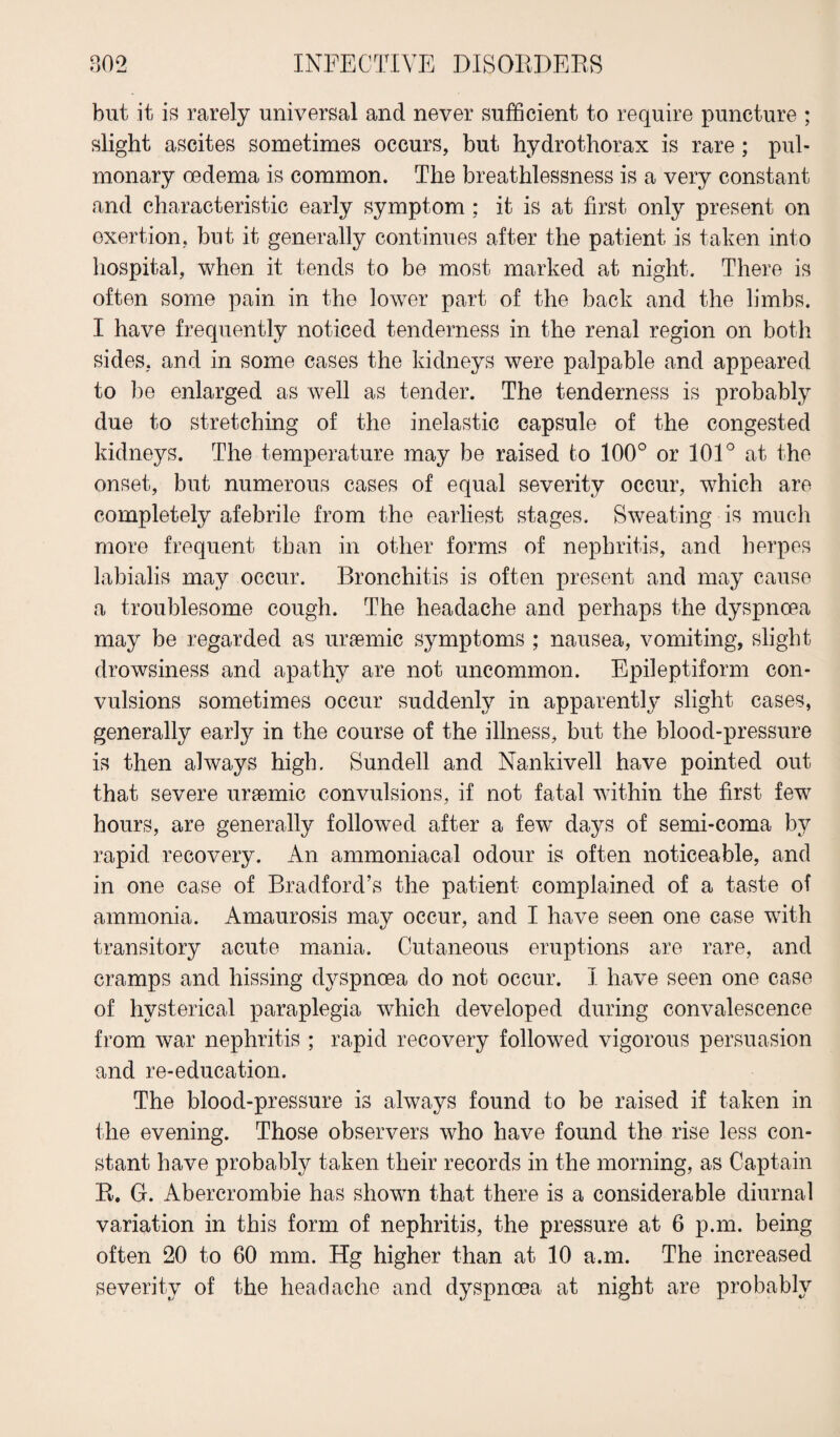 but it is rarely universal and never sufficient to require puncture ; slight ascites sometimes occurs, but hydrothorax is rare; pul¬ monary oedema is common. The breathlessness is a very constant and characteristic early symptom ; it is at first only present on exertion, but it generally continues after the patient is taken into hospital, when it tends to be most marked at night. There is often some pain in the lower part of the back and the limbs. I have frequently noticed tenderness in the renal region on both sides, and in some cases the kidneys were palpable and appeared to be enlarged as well as tender. The tenderness is probably due to stretching of the inelastic capsule of the congested kidneys. The temperature may be raised to 100° or 101° at the onset, but numerous cases of equal severity occur, which are completely afebrile from the earliest stages. Sweating is much more frequent than in other forms of nephritis, and herpes labialis may occur. Bronchitis is often present and may cause a troublesome cough. The headache and perhaps the dyspnoea may be regarded as uraemic symptoms ; nausea, vomiting, slight drowsiness and apathy are not uncommon. Epileptiform con¬ vulsions sometimes occur suddenly in apparently slight cases, generally early in the course of the illness, but the blood-pressure is then always high. Sundell and Nankivell have pointed out that severe uraemic convulsions, if not fatal within the first few hours, are generally followed after a few days of semi-coma by rapid recovery. An ammoniacal odour is often noticeable, and in one case of Bradford’s the patient complained of a taste of ammonia. Amaurosis may occur, and I have seen one case with transitory acute mania. Cutaneous eruptions are rare, and cramps and hissing dyspnoea do not occur. I have seen one case of hysterical paraplegia which developed during convalescence from war nephritis ; rapid recovery followed vigorous persuasion and re-education. The blood-pressure is always found to be raised if taken in the evening. Those observers who have found the rise less con¬ stant have probably taken their records in the morning, as Captain B. G. Abercrombie has shown that there is a considerable diurnal variation in this form of nephritis, the pressure at 6 p.m. being often 20 to 60 mm. Hg higher than at 10 a.m. The increased severity of the headache and dyspnoea at night are probably