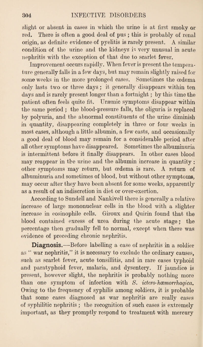 slight or absent in cases in which the urine is at first smoky or red. There is often a good deal of pus ; this is probably of renal origin, as definite evidence of pyelitis is rarely present. A similar condition of the urine and the kidneys is very unusual in acute nephritis with the exception of that due to scarlet fever. Improvement occurs rapidly. When fever is present the tempera¬ ture generally falls in a few days, but may remain slightly raised for some weeks in the more prolonged cases. Sometimes the oedema only lasts two or three days ; it generally disappears within ten days and is rarely present longer than a fortnight; by this time the patient often feels quite fit. Uraemic symptoms disappear within the same period ; the blood-pressure falls, the oliguria is replaced by polyuria, and the abnormal constituents of the urine diminish in quantity, disappearing completely in three or four weeks in most cases, although a little albumin, a few casts, and occasionally a good deal of blood may remain for a considerable period after all other symptoms have disappeared. Sometimes the albuminuria is intermittent before it finally disappears. In other cases blood may reappear in the urine and the albumin increase in quantity : other symptoms may return, but oedema is rare. A return of albuminuria and sometimes of blood, but without other symptoms, may occur after they have been absent for some weeks, apparently as a result of an indiscretion in diet or over-exertion. According to Sundell and Nankivell there is generally a relative increase of large mononuclear cells in the blood with a slighter increase in eosinophile cells. Giroux and Quirin found that the blood contained excess of urea during the acute stage; the percentage then gradually fell to normal, except when there was evidence of preceding chronic nephritis. Diagnosis.-—Before labelling a case of nephritis in a soldier as “ war nephritis,” it is necessary to exclude the ordinary causes, such as scarlet fever, acute tonsillitis, and in rare cases typhoid and paratyphoid fever, malaria, and dysentery. If jaundice is present, however slight, the nephritis is probably nothing more than one symptom of infection with S. ictero-hemorrhagica. Owing to the frequency of syphilis among soldiers, it is probable that some cases diagnosed as war nephritis are really cases of syphilitic nephritis ; the recognition of such cases is extremely important, as they promptly respond to treatment with mercury