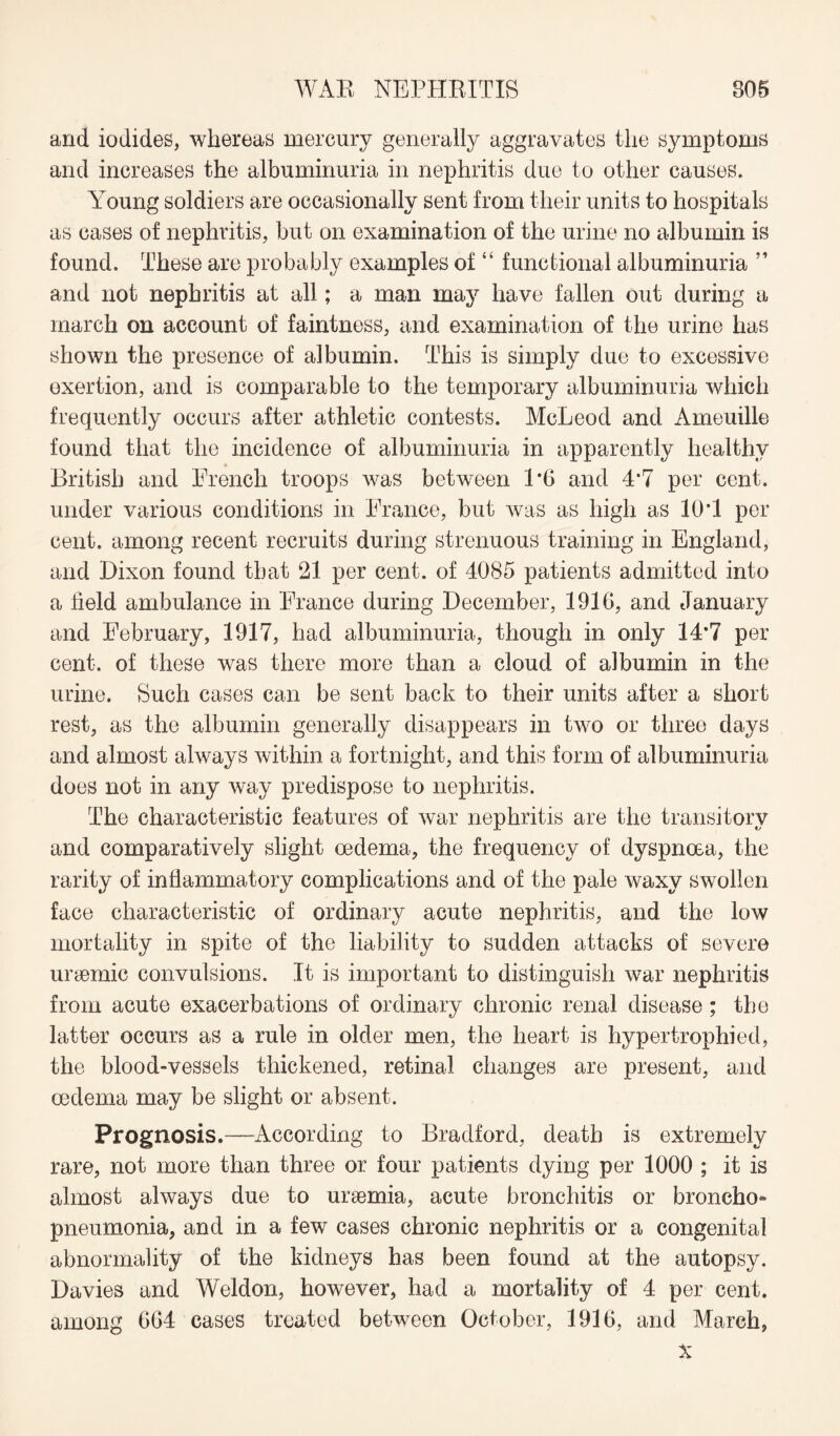 and iodides, whereas mercury generally aggravates the symptoms and increases the albuminuria in nephritis due to other causes. Young soldiers are occasionally sent from their units to hospitals as cases of nephritis, but on examination of the urine no albumin is found. These are probably examples of “ functional albuminuria ” and not nephritis at all; a man may have fallen out during a march on account of faintness, and examination of the urine has shown the presence of albumin. This is simply due to excessive exertion, and is comparable to the temporary albuminuria which frequently occurs after athletic contests. McLeod and Ameuille found that the incidence of albuminuria in apparently healthy * British and French troops was between 1*6 and 4*7 per cent, under various conditions in France, but was as high as 10*1 per cent, among recent recruits during strenuous training in England, and Dixon found that 21 per cent, of 4085 patients admitted into a held ambulance in France during December, 1916, and January and February, 1917, had albuminuria, though in only 14*7 per cent, of these was there more than a cloud of albumin in the urine. Such cases can be sent back to their units after a short rest, as the albumin generally disappears in two or three days and almost always within a fortnight, and this form of albuminuria does not in any way predispose to nephritis. The characteristic features of war nephritis are the transitory and comparatively slight oedema, the frequency of dyspnoea, the rarity of inflammatory complications and of the pale waxy swollen face characteristic of ordinary acute nephritis, and the low mortality in spite of the liability to sudden attacks of severe uraemic convulsions. It is important to distinguish war nephritis from acute exacerbations of ordinary chronic renal disease; the latter occurs as a rule in older men, the heart is hypertrophied, the blood-vessels thickened, retinal changes are present, and oedema may be slight or absent. Prognosis.—According to Bradford, death is extremely rare, not more than three or four patients dying per 1000 ; it is almost always due to ursemia, acute bronchitis or broncho¬ pneumonia, and in a few cases chronic nephritis or a congenital abnormality of the kidneys has been found at the autopsy. Davies and Weldon, however, had a mortality of 4 per cent, among 664 cases treated between October, 1916, and March, X