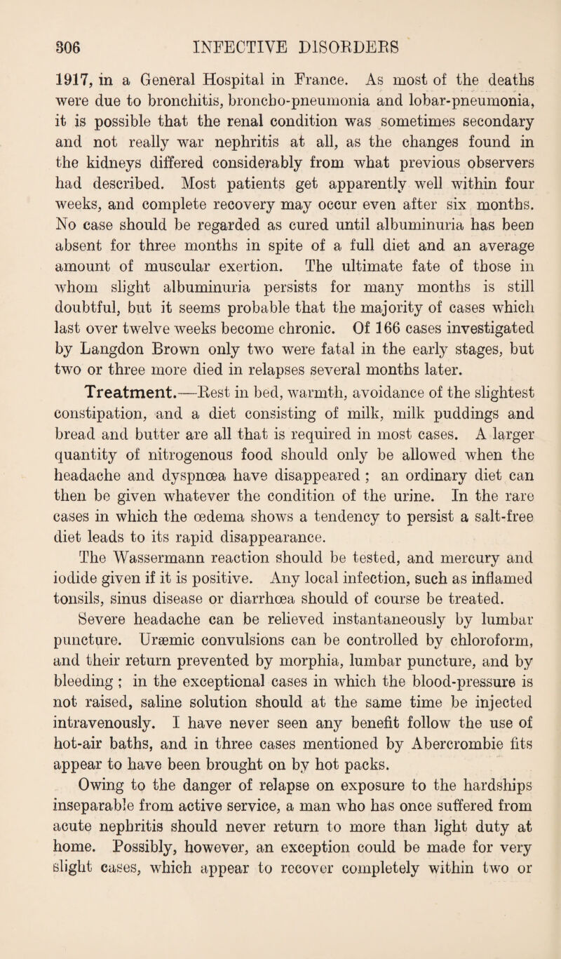 1917, in a General Hospital in France. As most of the deaths were due to bronchitis, broncho-pneumonia and lobar-pneumonia, it is possible that the renal condition was sometimes secondary and not really war nephritis at all, as the changes found in the kidneys differed considerably from what previous observers had described. Most patients get apparently well within four weeks, and complete recovery may occur even after six months. No case should be regarded as cured until albuminuria has been absent for three months in spite of a full diet and an average amount of muscular exertion. The ultimate fate of those in whom slight albuminuria persists for many months is still doubtful, but it seems probable that the majority of cases which last over twelve weeks become chronic. Of 166 cases investigated by Langdon Brown only two were fatal in the early stages, but two or three more died in relapses several months later. Treatment.—Rest in bed, warmth, avoidance of the slightest constipation, and a diet consisting of milk, milk puddings and bread and butter are all that is required in most cases. A larger quantity of nitrogenous food should only be allowed when the headache and dyspnoea have disappeared ; an ordinary diet can then be given whatever the condition of the urine. In the rare cases in which the oedema shows a tendency to persist a salt-free diet leads to its rapid disappearance. The Wassermann reaction should be tested, and mercury and iodide given if it is positive. Any local infection, such as inflamed tonsils, sinus disease or diarrhoea should of course be treated. Severe headache can be relieved instantaneously by lumbar puncture. Uraemic convulsions can be controlled by chloroform, and their return prevented by morphia, lumbar puncture, and by bleeding ; in the exceptional cases in which the blood-pressure is not raised, saline solution should at the same time be injected intravenously. I have never seen any benefit follow the use of hot-air baths, and in three cases mentioned by Abercrombie fits appear to have been brought on by hot packs. Owing to the danger of relapse on exposure to the hardships inseparable from active service, a man who has once suffered from acute nephritis should never return to more than light duty at home. Possibly, however, an exception could be made for very slight cases, which appear to recover completely within two or