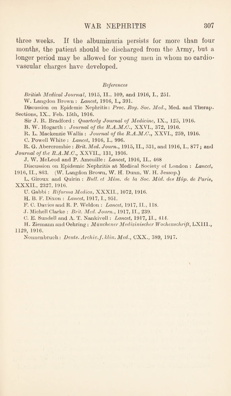 three weeks. If the albuminuria persists for more than four months, the patient should be discharged from the Army, but a longer period may be allowed for young men in whom no cardio¬ vascular charges have developed. References British Medical Journal, 1915, II., 109, and 1916, I., 251. W. Langdon Brown : Lancet, 1916, I., 391. Discussion on Epidemic Nephritis: Proc. Roy. Soc. Med., Med. and Therap. Sections, IX., Feb. 15th, 1916. Sir J. R. Bradford : Quarterly Journal of Medicine, IX., 125, 1916. B. W. Hogarth : Journal of the R.A.M.C., XXVI., 372, 1916. R. L. Mackenzie Wallis : Journal of the R.A.M.C., XXVI., 259, 1916. C. Powell White : Lancet, 1916, I., 996. R. G. Abercrombie : Brit. Med. Journ., 1915, II., 531, and 1916, 1., 877 ; and Journal of the R.A.M.C., XXVII., 131, 1916. J. W. McLeod and P. Ameuille: Lancet, 1916, II., 468 Discussion on Epidemic Nephritis at Medical Society of London : Lancet, 1916, II., 863. (W. Langdon Brown, W. H. Dunn, W. H. Jessop.) L. Giroux and Quirin : Bull, et Mem. de la Soc. Med. des Hop. de Paris, XXXII., 2327, 1916. U. Gabbi : Riforma Medica, XXXII., 1072, 1916. H. B. F. Dixon : Lancet, 1917,1., 951. F. C. Davies and R. P. Weldon : Lancet, 1917, II., 118. J. Michell Clarke : Brit. Med. Journ., 1917, II., 239. C. E. Sundell and A. T. Nankivell: Lancet, 1917, II., 414. H. Ziemann and Oehring : Munchener Medizinischer Wochenschrift, LXII1., 1129, 1916. Nonnenbruch: Dcuts. Archiv.f.klin. Med., CXX., 389, 1917.