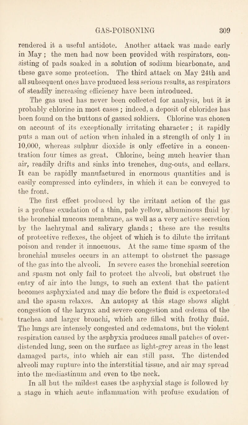 rendered it a useful antidote. Another attack was made early in May ; the men had now been provided with respirators, con¬ sisting of pads soaked in a solution of sodium bicarbonate, and these gave some protection. The third attack on May 24th and all subsequent ones have produced less serious results, as respirators of steadily increasing efficiency have been introduced. The gas used has never been collected for analysis, but it is probably chlorine in most cases ; indeed, a deposit of chlorides has been found on the buttons of gassed soldiers. Chlorine was chosen on account of its exceptionally irritating character ; it rapidly puts a man out of action when inhaled in a strength of only 1 in 10,000, whereas sulphur dioxide is only effective in a concen¬ tration four times as great. Chlorine, being much heavier than air, readily drifts and sinks into trenches, dug-outs, and cellars. It can be rapidly manufactured in enormous quantities and is easily compressed into cylinders, in which it can be conveyed to the front. The first effect produced by the irritant action of the gas is a profuse exudation of a thin, pale yellow, albuminous fluid by the bronchial mucous membrane, as well as a very active secretion by the lachrymal and salivary glands ; these are the results of protective reflexes, the object of which is to dilute the irritant poison and render it innocuous. At the same time spasm of the bronchial muscles occurs in an attempt to obstruct the passage of the gas into the alveoli. In severe cases the bronchial secretion and spasm not only fail to protect the alveoli, but obstruct the entry of air into the lungs, to such an extent that the patient becomes asphyxiated and may die before the fluid is expectorated and the spasm relaxes. An autopsy at this stage shows slight congestion of the larynx and severe congestion and oedema of the trachea and larger bronchi, which are filled with frothy fluid. The lungs are intensely congested and oedematous, but the violent respiration caused by the asphyxia produces small patches of over¬ distended lung, seen on the surface as light-grey areas in the least damaged parts, into which air can still pass. The distended alveoli may rupture into the interstitial tissue, and air may spread into the mediastinum and even to the neck. In all but the mildest cases the aspbyxial stage is followed by a stage in which acute inflammation with profuse exudation of