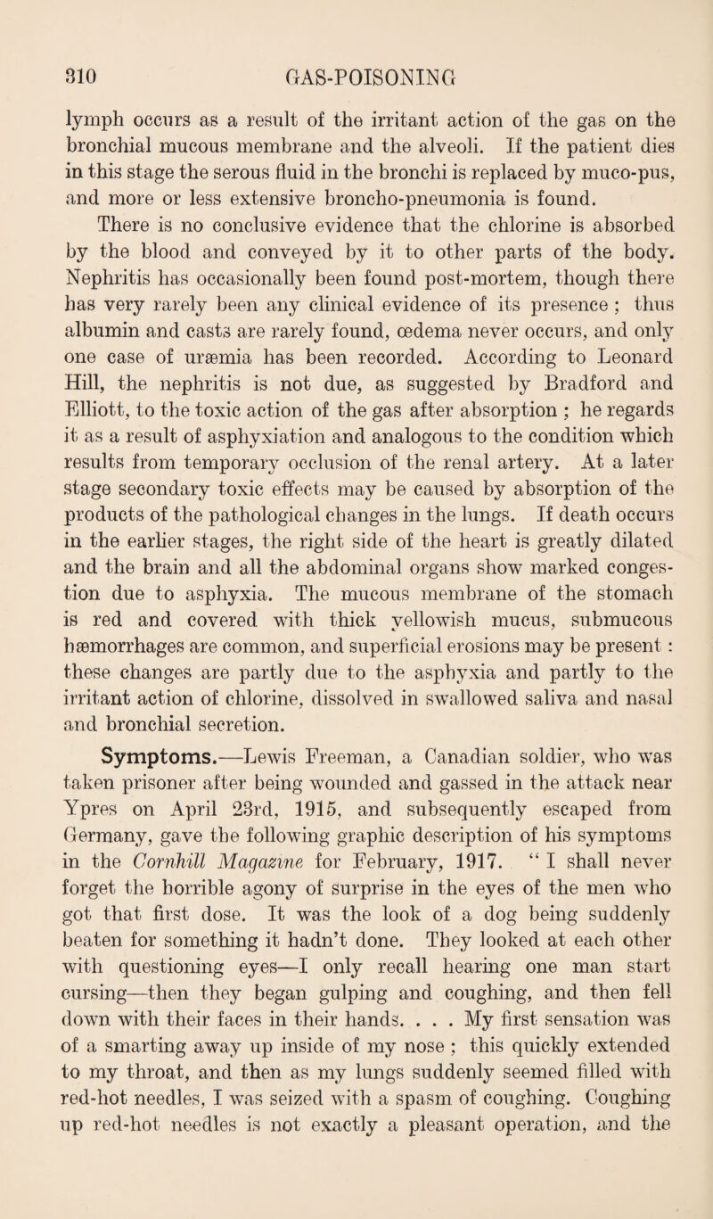 lymph occurs as a result of the irritant action of the gas on the bronchial mucous membrane and the alveoli. If the patient dies in this stage the serous fluid in the bronchi is replaced by muco-pus, and more or less extensive broncho-pneumonia is found. There is no conclusive evidence that the chlorine is absorbed by the blood and conveyed by it to other parts of the body. Nephritis has occasionally been found post-mortem, though there has very rarely been any clinical evidence of its presence ; thus albumin and casts are rarely found, oedema never occurs, and only one case of uraemia has been recorded. According to Leonard Hill, the nephritis is not due, as suggested by Bradford and Elliott, to the toxic action of the gas after absorption ; he regards it as a result of asphyxiation and analogous to the condition which results from temporary occlusion of the renal artery. At a later stage secondary toxic effects may be caused by absorption of the products of the pathological changes in the lungs. If death occurs in the earlier stages, the right side of the heart is greatly dilated and the brain and all the abdominal organs show marked conges¬ tion due to asphyxia. The mucous membrane of the stomach is red and covered with thick vellowish mucus, submucous haemorrhages are common, and superficial erosions may be present : these changes are partly due to the asphyxia and partly to the irritant action of chlorine, dissolved in swallowed saliva and nasal and bronchial secretion. Symptoms.—Lewis Freeman, a Canadian soldier, who was taken prisoner after being wounded and gassed in the attack near Ypres on April 23rd, 1915, and subsequently escaped from Germany, gave the following graphic description of his symptoms in the Gorrihill Magazine for February, 1917. “I shall never forget the horrible agony of surprise in the eyes of the men who got that first dose. It was the look of a dog being suddenly beaten for something it hadn’t done. They looked at each other with questioning eyes—I only recall hearing one man start cursing—then they began gulping and coughing, and then fell down with their faces in their hands. . . . My first sensation was of a smarting away up inside of my nose ; this quickly extended to my throat, and then as my lungs suddenly seemed filled with red-hot needles, I was seized with a spasm of coughing. Coughing up red-hot needles is not exactly a pleasant operation, and the