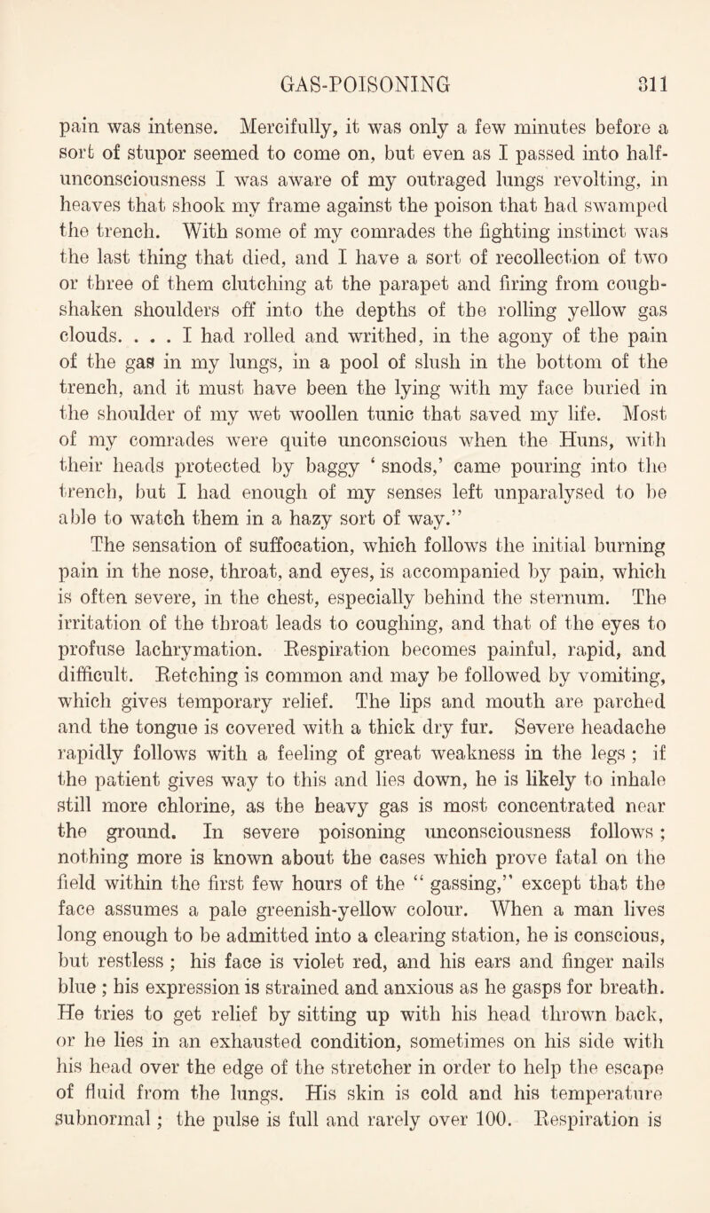 pain was intense. Mercifully, it was only a few minutes before a sort of stupor seemed to come on, but even as I passed into lialf- unconsciousness I was aware of my outraged lungs revolting, in heaves that shook my frame against the poison that had swamped the trench. With some of my comrades the fighting instinct was the last thing that died, and I have a sort of recollection of two or three of them clutching at the parapet and firing from cough- shaken shoulders off into the depths of the rolling yellow gas clouds. ... I had rolled and writhed, in the agony of the pain of the gas in my lungs, in a pool of slush in the bottom of the trench, and it must have been the lying with my face buried in the shoulder of my wet woollen tunic that saved my life. Most of my comrades were quite unconscious when the Huns, with their heads protected by baggy ‘ snods,’ came pouring into the trench, but I had enough of my senses left unparalysed to he able to watch them in a hazy sort of way.” The sensation of suffocation, which follows the initial burning pain in the nose, throat, and eyes, is accompanied by pain, which is often severe, in the chest, especially behind the sternum. The irritation of the throat leads to coughing, and that of the eyes to profuse lachrymation. Respiration becomes painful, rapid, and difficult. Retching is common and may be followed by vomiting, which gives temporary relief. The lips and mouth are parched and the tongue is covered with a thick dry fur. Severe headache rapidly follows with a feeling of great weakness in the legs ; if the patient gives way to this and lies down, he is likely to inhale still more chlorine, as the heavy gas is most concentrated near the ground. In severe poisoning unconsciousness follows; nothing more is known about the cases which prove fatal on the field within the first few hours of the “ gassing,” except that the face assumes a pale greenish-yellow' colour. When a man lives long enough to be admitted into a clearing station, he is conscious, but restless ; his face is violet red, and his ears and finger nails blue ; his expression is strained and anxious as he gasps for breath. He tries to get relief by sitting up with his head thrown back, or he lies in an exhausted condition, sometimes on his side with his head over the edge of the stretcher in order to help the escape of fluid from the lungs. His skin is cold and his temperature subnormal; the pulse is full and rarely over 100. Respiration is