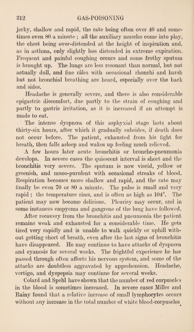 jerky, shallow and rapid, the rate being often over 40 and some¬ times even 80 a minute ; all the auxiliary muscles come into play, the chest being over-distended at the height of inspiration and, as in asthma, only slightly less distended in extreme expiration. Frequent and painful coughing occurs and some frothy sputum is brought up. The lungs are less resonant than normal, but not actually dull, and fine rales with occasional rhonchi and harsh but not bronchial breathing are heard, especially over the back and sides. Headache is generally severe, and there is also considerable epigastric discomfort, due partly to the strain of coughing and partly to gastric irritation, as it is increased if an attempt is made to eat. The intense dyspnoea of this asphvxial stage lasts about thirty-six hours, after which it gradually subsides, if death does not occur before. The patient, exhausted from his fight for breath, then falls asleep and wakes up feeling much relieved. A few hours later acute bronchitis or broncho-pneumonia develops. In severe cases the quiescent interval is short and the bronchitis very severe. The sputum is now viscid, yellow or greenish, and muco-purulent with occasional streaks of blood. Respiration becomes more shallow and rapid, and the rate may finally be even 70 or 80 a minute. The pulse is small and very rapid ; the temperature rises, and is often as high as 104°. The patient may now become delirious. Pleurisy may occur, and in some instances empyema and gangrene of the lung have followed. After recovery from the bronchitis and pneumonia the patient remains weak and exhausted for a considerable time. He gets tired very rapidly and is unable to walk quickly or uphill with¬ out getting short of breath, even after the last signs of bronchitis have disappeared. He may continue to have attacks of dyspnoea and cyanosis for several weeks. The frightful experience he has passed through often affects his nervous system, and some of the attacks are doubtless aggravated by apprehension. Headache, vertigo, and dyspepsia may continue for several weeks. Colard and Spehl have shown that the number of red corpuscles in the blood is sometimes increased. In severe cases Miller and Rainy found that a relative increase of small lymphocytes occurs without any increase in the total number of white blood-corpuscles^