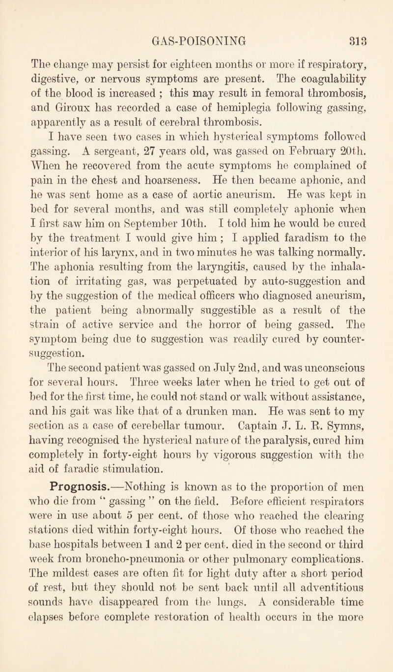 The change may persist for eighteen months or more if respiratory, digestive, or nervous symptoms are present. The coagulability of the blood is increased ; this may result in femoral thrombosis, and Giroux has recorded a case of hemiplegia following gassing, apparently as a result of cerebral thrombosis. I have seen two cases in which hysterical symptoms followed gassing. A sergeant, 27 years old, was gassed on February 20th. When he recovered from the acute symptoms he complained of pain in the chest and hoarseness. He then became aphonic, and he was sent home as a case of aortic aneurism. He was kept in bed for several months, and was still completely aphonic when I first saw him on September 10th. I told him he would be cured by the treatment I would give him ; I applied faradism to the interior of his larynx, and in two minutes he was talking normally. The aphonia resulting from the laryngitis, caused by the inhala¬ tion of irritating gas, was perpetuated by auto-suggestion and by the suggestion of the medical officers who diagnosed aneurism, the patient being abnormally suggestible as a result of the strain of active service and the horror of being gassed. The symptom being due to suggestion was readily cured by counter¬ suggestion. The second patient was gassed on July 2nd, and was unconscious for several hours. Three weeks later when he tried to get out of bed for the first time, he could not stand or walk without assistance, and his gait was like that of a drunken man. He was sent to my section as a case of cerebellar tumour. Captain J. L. R. Symns, having recognised the hysterical nature of the paralysis, cured him completely in forty-eight hours by vigorous suggestion with the aid of faradic stimulation. Prognosis.—Nothing is known as to the proportion of men who die from “ gassing ” on the field. Before efficient respirators were in use about 5 per cent, of those who reached the clearing stations died within forty-eight hours. Of those who reached the base hospitals between 1 and 2 per cent, died in the second or third week from broncho-pneumonia or other pulmonary complications. The mildest cases are often fit for light duty after a short period of rest, but they should not be sent back until all adventitious sounds have disappeared from the lungs. A considerable time elapses before complete restoration of health occurs in the more