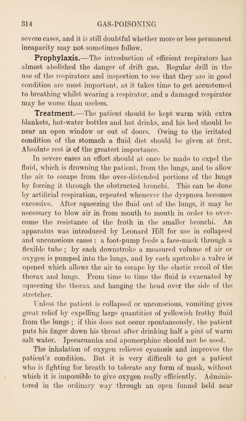 severe cases, and it is still doubtful whether more or less permanent incapacity may not sometimes follow. Prophylaxis.—The introduction of efficient respirators has almost abolished the danger of drift gas. Begular drill in the use of the respirators and inspection to see that they are in good condition are most important, as it takes time to get accustomed to breathing whilst wearing a respirator, and a damaged respirator may be worse than useless. Treatment.—The patient should be kept warm with extra blankets, hot-water bottles and hot drinks, and his bed should be near an open window or out of doors. Owing to the irritated condition of the stomach a fluid diet should be given at first. Absolute rest is of the greatest importance. In severe cases an effort should at once be made to expel the fluid, which is drowning the patient, from the lungs, and to allow the air to escape from the over-distended portions of the lungs by forcing it through the obstructed bronchi. This can be done by artificial respiration, repeated whenever the dyspnoea becomes excessive. After squeezing the fluid out of the lungs, it may be necessary to blow air in from mouth to mouth in order to over¬ come the resistance of the froth in the smaller bronchi. An apparatus was introduced by Leonard Hill for use in collapsed and unconscious cases : a foot-pump feeds a face-mask through a flexible tube ; by each downstroke a measured volume of air or oxygen is pumped into the lungs, and by each upstroke a valve is opened which allows the air to escape by the elastic recoil of the thorax and lungs. From time to time the fluid is evacuated by squeezing the thorax and hanging the head over the side of the stretcher. Unless the patient is collapsed or unconscious, vomiting gives great relief by expelling large quantities of yellowish frothy fluid from the lungs ; if this does not occur spontaneously, the patient puts his finger down his throat after drinking half a pint of warm salt water. Ipecacuanha and apomorphine should not be used. The inhalation of oxygen relieves cyanosis and improves the patient’s condition. But it is very difficult to get a patient who is fighting for breath to tolerate any form of mask, without which it is impossible to give oxygen really efficiently. Adminis¬ tered in the ordinary way through an open funnel held near