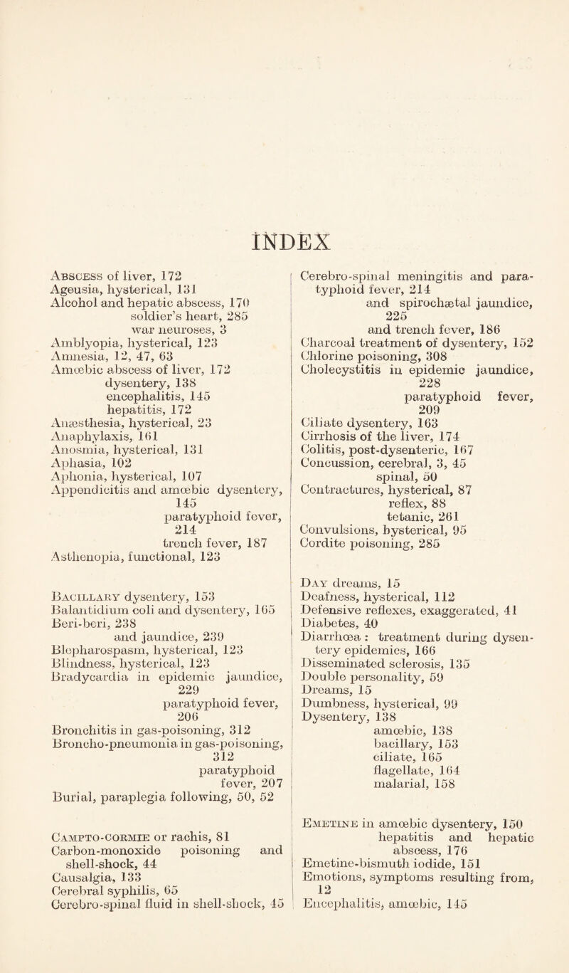 INDEX Abscess of liver, 172 Ageusia, hysterical, 131 Alcohol and hepatic abscess, 170 soldier’s heart, 285 war neuroses, 3 Amblyopia, hysterical, 123 Amnesia, 12, 47, 63 Amoebic abscess of liver, 172 dysentery, 138 encephalitis, 145 hepatitis, 172 Anaesthesia, hysterical, 23 Anaphylaxis, 161 Anosmia, hysterical, 131 Aphasia, 102 Aphonia, hysterical, 107 Appendicitis and amoebic dysentery, 145 paratyphoid fever, 214 trench fever, 187 Asthenopia, functional, 123 Bacillary dysentery, 153 Balantidium coli and dysentery, 165 Beri-beri, 238 and jaundice, 239 Blepharospasm, hysterical, 123 Blindness, hysterical, 123 Bradycardia in epidemic jaundice, 229 paratyphoid fever, 206 Bronchitis in gas-poisoning, 312 Broncho-pneumonia in gas-poisoning, 312 paratyphoid fever, 207 Burial, paraplegia following, 50, 52 Campto-cormie or rachis, 81 Carbon-monoxide poisoning and shell-shock, 44 Causalgia, 133 Cerebral syphilis, 65 Cerebro-spinal fluid in shell-shock, 45 Cerebro-spinal meningitis and para¬ typhoid fever, 214 and spirochaetal jaundice, 225 and trench fever, 186 Charcoal treatment of dysentery, 152 Chlorine poisoning, 308 Cholecystitis in epidemic jaundice, 228 paratyphoid fever, 209 Ciliate dysentery, 163 Cirrhosis of the liver, 174 Colitis, post-dysenteric, 167 Concussion, cerebral, 3, 45 spinal, 50 Contractures, hysterical, 87 reflex, 88 tetanic, 261 Convulsions, hysterical, 95 Cordite poisoning, 285 i Day dreams, 15 Deafness, hysterical, 112 Defensive reflexes, exaggerated, 41 Diabetes, 40 Diarrhoea : treatment during dysen¬ tery epidemics, 166 Disseminated sclerosis, 135 Double personality, 59 Dreams, 15 Dumbness, hysterical, 99 Dysentery, 138 amoebic, 138 bacillary, 153 ciliate, 165 flagellate, 164 malarial, 158 Emetine in amoebic dysentery, 150 hepatitis and hepatic abscess, 176 Emetine-bismuth iodide, 151 Emotions, symptoms resulting from, 12 Encephalitis, amoebic, 145