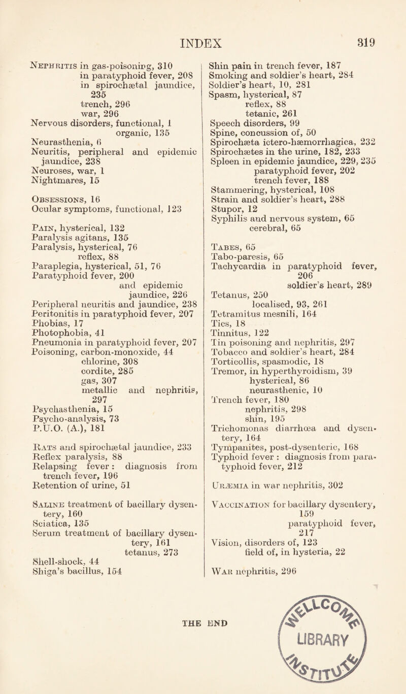Nephritis in gas-poisonirg, 310 in paratyphoid fever, 208 in spirochsetal jaundice, 235 trench, 296 war, 296 Nervous disorders, functional, 1 organic, 135 Neurasthenia, 6 Neuritis, peripheral and epidemic jaundice, 238 Neuroses, war, 1 Nightmares, 15 Obsessions, 16 Ocular symptoms, functional, 123 Pain, hysterical, 132 Paralysis agitans, 135 Paralysis, hysterical, 76 reflex, 88 Paraplegia, hysterical, 51, 76 Paratyphoid fever, 200 and epidemic jaundice, 226 Peripheral neuritis and jaundice, 238 Peritonitis in paratyphoid fever, 207 Phobias, 17 Photophobia, 41 Pneumonia in paratyphoid fever, 207 Poisoning, carbon-monoxide, 44 chlorine, 308 cordite, 285 gas, 307 metallic and nenhritis, 297 Psycliasthenia, 15 Psycho-analysis, 73 P.U.O. (A.), 181 Rats and spiroehsetal jaundice, 233 Reflex paralysis, 88 Relapsing fever: diagnosis from trench fever, 196 Retention of urine, 51 Saline treatment of bacillary dysen¬ tery, 160 Sciatica, 135 Serum treatment of bacillary dysen- terv, 161 i/ 7 tetanus, 273 Shell-shock, 44 Shiga’s bacillus, 154 Shin pain in trench fever, 187 Smoking and soldier’s heart, 284 Soldier’s heart, 10, 281 Spasm, hysterical, 87 reflex, 88 tetanic, 261 Speech disorders, 99 Spine, concussion of, 50 Spirochseta ictero-haemorrhagica, 232 Spirochaetes in the urine, 182, 233 Spleen in epidemic jaundice, 229, 235 paratyphoid fever, 202 trench fever, 188 Stammering, hysterical, 108 Strain and soldier’s heart, 288 Stupor, 12 Syphilis and nervous system, 65 cerebral, 65 Tabes, 65 Tabo-paresis, 65 Tachycardia in paratyphoid fever, 206 soldier’s heart, 289 Tetanus, 250 localised, 93, 261 Tetramitus mesnili, 164 Tics, 18 Tinnitus, 122 Tin poisoning and nephritis, 297 Tobacco and soldier’s heart, 284 Torticollis, spasmodic, 18 Tremor, in hyperthyroidism, 39 hysterical, 86 neurasthenic, 10 Trench fever, 180 nephritis, 298 shin, 195 Trichomonas diarrhoea and dysen¬ tery, 164 Tympanites, post-dysenteric, 168 Typhoid fever : diagnosis from para¬ typhoid fever, 212 Uraemia in war nephritis, 302 Vaccination for bacillary dysentery, 159 paratyphoid fever, 217 Vision, disorders of, 123 field of, in hysteria, 22 War nephritis, 296 THE END xtcb: LIBRARY