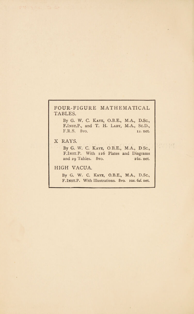 FOUR-FIGURE MATHEMATICAL TABLES. By G. W. C. Kaye, O.B.E., M.A., D.Sc., F.Inst.P., and T. H. Laby, M.A., Sc.D., F.R.S. 8vo. is. net. X RAYS. - ^ i y • f ; . ,. { - . /’ By G. W. C. Kaye, O.B.E., M.A., D Sc., F.Inst.P. With 126 Plates and Diagrams and 29 Tables. 8vo. i6j. net. HIGH VACUA. By G. W. C. Kaye, O.B.E., M.A., D.Sc., F.Inst.P. With Illustrations. 8vo. ioj. 6d. net.