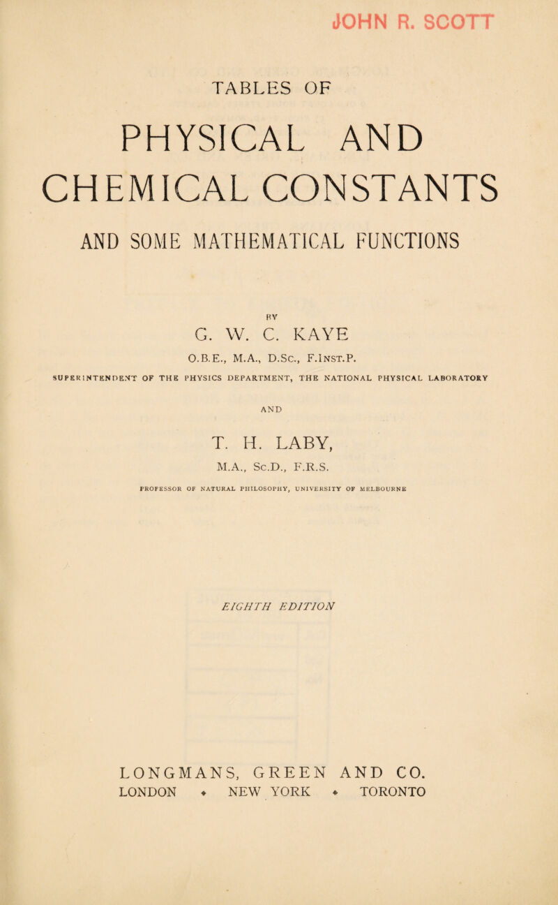 JOHN R. SCOTT TABLES OF PHYSICAL AND .. I CHEMICAL CONSTANTS AND SOME MATHEMATICAL FUNCTIONS BV G. YV. C. KAYE O.B.E., M.A., D.Sc., F.Inst.P. SUPERINTENDENT OF THE PHYSICS DEPARTMENT, THE NATIONAL PHYSICAL LABORATORY AND T. H. LABY, M.A., Sc.D., F.R.S. PROFESSOR OF NATURAL PHILOSOPHY, UNIVERSITY OF MELBOURNE EIGHTH EDITION LONGMANS, GREEN AND CO. LONDON ♦ NEW YORK ♦ TORONTO