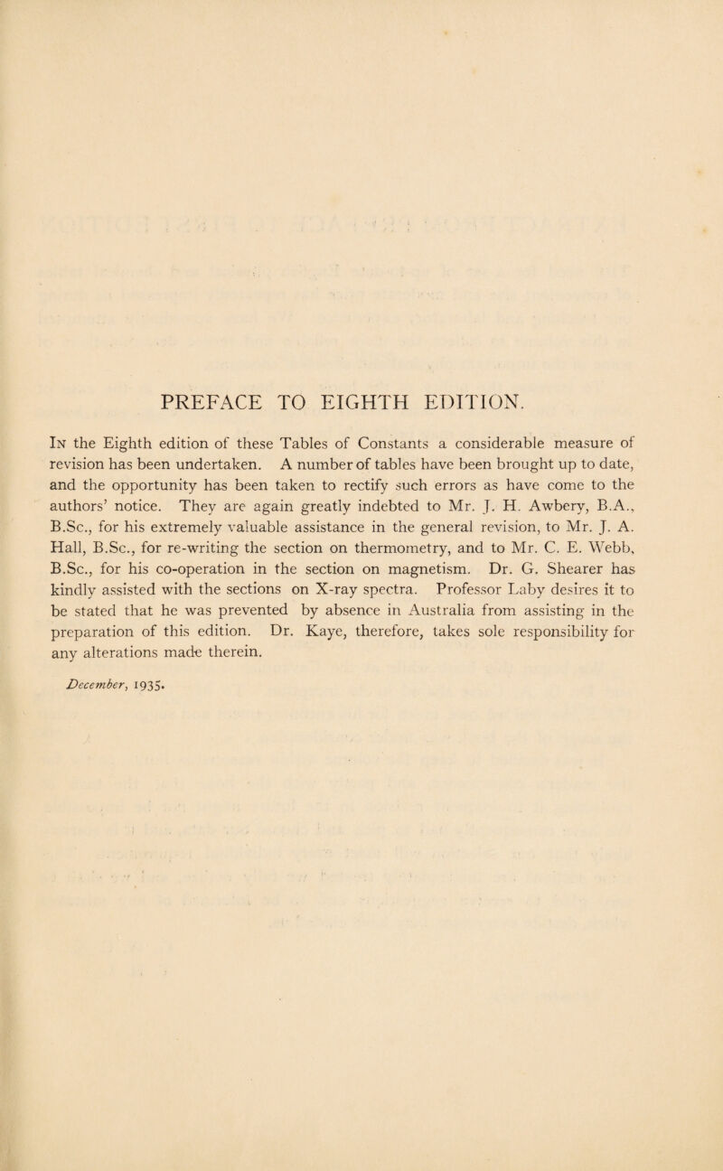 PREFACE TO EIGHTH EDITION. In the Eighth edition of these Tables of Constants a considerable measure of revision has been undertaken. A number of tables have been brought up to date, and the opportunity has been taken to rectify such errors as have come to the authors’ notice. They are again greatly indebted to Mr. J. H. Awbery, B.A.,. B.Sc., for his extremely valuable assistance in the general revision, to Mr. J. A. Hall, B.Sc., for re-writing the section on thermometry, and to Mr. C. E. Webb, B.Sc., for his co-operation in the section on magnetism. Dr. G. Shearer has kindly assisted with the sections on X-ray spectra. Professor Laby desires it to be stated that he was prevented by absence in Australia from assisting in the preparation of this edition. Dr. Kaye, therefore, takes sole responsibility for any alterations made therein.