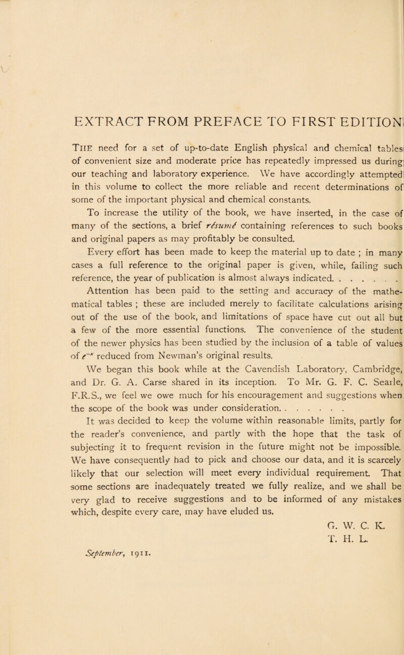 EXTRACT FROM PREFACE TO FIRST EDITION The need for a set of up-to-date English physical and chemical tables; of convenient size and moderate price has repeatedly impressed us during' our teaching and laboratory experience. We have accordingly attempted! in this volume to collect the more reliable and recent determinations of some of the important physical and chemical constants. To increase the utility of the book, we have inserted, in the case of many of the sections, a brief rhumt containing references to such books and original papers as may profitably be consulted. Every effort has been made to keep the material up to date ; in many cases a full reference to the original paper is given, while, failing such reference, the year of publication is almost always indicated. Attention has been paid to the setting and accuracy of the mathe¬ matical tables ; these are included merely to facilitate calculations arising out of the use of the book, and limitations of space have cut out all but a few of the more essential functions. The convenience of the student of the newer physics has been studied by the inclusion of a table of values of t~* reduced from Newman’s original results. We began this book while at the Cavendish Laboratory, Cambridge, and Dr. G. A. Carse shared in its inception. To Mr. G. F. C. Searle, F.R.S., we feel we owe much for his encouragement and suggestions when the scope of the book was under consideration. It was decided to keep the volume within reasonable limits, partly for the reader’s convenience, and partly with the hope that the task of subjecting it to frequent revision in the future might not be impossible. We have consequently had to pick and choose our data, and it is scarcely likely that our selection will meet every individual requirement That some sections are inadequately treated we fully realize, and we shall be very glad to receive suggestions and to be informed of any mistakes which, despite every care, may have eluded us. G. W. C. K. T. H. L. September, 1911,