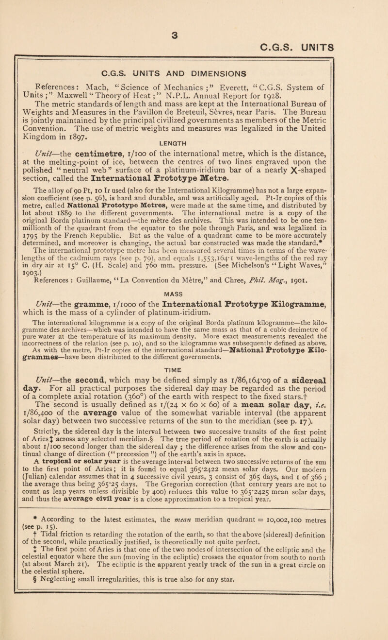 C.G.S. UNITS C.G.S. UNITS AND DIMENSIONS References: Mach, “Science of Mechanics Everett, “C.G.S. System of Units •” Maxwell “ Theory of HeatN.P.L. Annual Report for 1928. The metric standards of length and mass are kept at the International Bureau of Weights and Measures in the Pavilion de Breteuil, Sevres, near Paris. The Bureau is jointly maintained by the principal civilized governments as members of the Metric Convention. The use of metric weights and measures was legalized in the United Kingdom in 1897. LENGTH Unit—the centimetre, 1/100 of the international metre, which is the distance, at the melting-point of ice, between the centres of two lines engraved upon the polished “ neutral web ” surface of a platinum-iridium bar of a nearly X-shaped section, called the International Prototype Metre. The alloy of 90 Pt, 10 Ir used (also for the International Kilogramme) has not a large expan¬ sion coefficient (see p. 56), is hard and durable, and was artificially aged. Pt-Ir copies of this metre, called National Prototype Metres, were made at the same time, and distributed by lot about 1889 to the different governments. The international metre is a copy of the original Borda platinum standard—the m£tre des archives. This was intended to be one ten- millionth of the quadrant from the equator to the pole through Paris, and was legalized in 1795 by the French Republic. But as the value of a quadrant came to be more accurately determined, and moreover is changing, the actual bar constructed was made the standard.* * * § The international prototype metre has been measured several times in terms of the wave¬ lengths of the cadmium rays (see p. 79), and equals 1,553,164*1 wave-lengths of the red ray in dry air at 150 C. (H. Scale) and 760 mm. pressure. (See Michelson’s “Light Waves,” 1903.) References : Guillaume, “La Convention du Metre,” and Chree, Phil. Mag., 1901. MASS Unit—the gramme, 1/1000 of the International Prototype Kilogramme, which is the mass of a cylinder of platinum-iridium. The international kilogramme is a copy of the original Borda platinum kilogramme—the kilo¬ gramme des archives—which was intended to have the same mass as that of a cubic decimetre of pure water at the temperature of its maximum density. More exact measurements revealed the incorrectness of the relation (see p. 10), and so the kilogramme was subsequently defined as above. As with the metre, Pt-Ir copies of the international standard—National Prototype Kilo¬ grammes—have been distributed to the different governments. TIME Unit—the second, which may be defined simply as 1/86,164*09 of a sidereal day. For all practical purposes the sidereal day may be regarded as the period of a complete axial rotation (360°) of the earth with respect to the fixed stars.f The second is usually defined as 1/(24 x 60 x 60) of a mean solar day, i.e. 1/86,400 of the average value of the somewhat variable interval (the apparent solar day) between two successive returns of the sun to the meridian (see p. 27). Strictly, the sidereal day is the interval between two successive transits of the first point of Aries % across any selected meridian.§ The true period of rotation of the earth is actually about 1/100 second longer than the sidereal day ; the difference arises from the slow and con¬ tinual change of direction (“ precession ”) of the earth’s axis in space. A tropical or solar year is the average interval between two successive returns of the sun to the first point of Aries; it is found to equal 365*2422 mean solar days. Our modern (Julian) calendar assumes that in 4 successive civil years, 3 consist of 365 days, and 1 of 366 ; the average thus being 365*25 days. The Gregorian correction (that century years are not to count as leap years unless divisible by 400) reduces this value to 365*2425 mean solar days, and thus the average civil year is a close approximation to a tropical year. * According to the latest estimates, the mean meridian quadrant = 10,002,100 metres (see p. 15). t Tidal friction is retarding the rotation of the earth, so that the above (sidereal) definition of the second, while practically justified, is theoretically not quite perfect. X The first point of Aries is that one of the two nodes of intersection of the ecliptic and the celestial equator where the sun (moving in the ecliptic) crosses the equator from south to north (at about March 21). The ecliptic is the apparent yearly track of the sun in a great circle on the celestial sphere. § Neglecting small irregularities, this is true also for any star.