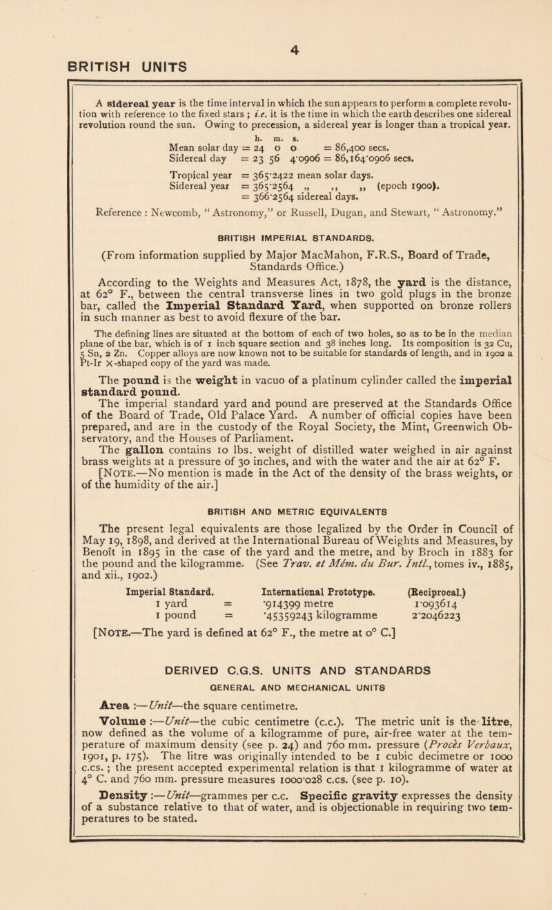 BRITISH UNITS A sidereal year is the time interval in which the sun appears to perform a complete revolu¬ tion with reference to the fixed stars ; i.e. it is the time in which the earth describes one sidereal revolution round the sun. Owing to precession, a sidereal year is longer than a tropical year. h. m. s. Mean solar day = 24 o o = 86,400 secs. Sidereal day = 23 56 4-0906 = 86,164 0906 secs. Tropical year = 365-2422 mean solar days. Sidereal year = 365-2564 ,» ,, ,, (epoch 1900). = 366-2564 sidereal days. Reference : Newcomb, “Astronomy,” or Russell, Dugan, and Stewart, “ Astronomy.” BRITISH IMPERIAL STANDARDS. (From information supplied by Major MacMahon, F.R.S., Board of Trade, Standards Office.) According to the Weights and Measures Act, 1878, the yard is the distance, at 62° F., between the central transverse lines in two gold plugs in the bronze bar, called the Imperial Standard Yard, when supported on bronze rollers in such manner as best to avoid flexure of the bar. The defining lines are situated at the bottom of each of two holes, so as to be in the median plane of the bar, which is of 1 inch square section and 38 inches long. Its composition is 32 Cu, 5 Sn, 2 Zn. Copper alloys are now known not to be suitable for standards of length, and in 1902 a Pt-Ir X-shaped copy of the yard was made. The pound is the weight in vacuo of a platinum cylinder called the imperial standard pound. The imperial standard yard and pound are preserved at the Standards Office of the Board of Trade, Old Palace Yard. A number of official copies have been prepared, and are in the custody of the Royal Society, the Mint, Greenwich Ob¬ servatory, and the Houses of Parliament. The gallon contains 10 lbs. weight of distilled water weighed in air against brass weights at a pressure of 30 inches, and with the water and the air at 62° F. [Note.—No mention is made in the Act of the density of the brass weights, or of the humidity of the air.] BRITISH AND METRIC EQUIVALENTS The present legal equivalents are those legalized by the Order in Council of May 19, 1898, and derived at the International Bureau of Weights and Measures, by Benoit in 1895 in the case of the yard and the metre, and by Broch in 1883 for the pound and the kilogramme. (See Trav. et Mhn. du Bur. Inti., tomes iv., 1885, and xii., 1902.) Imperial Standard. International Prototype. (Reciprocal.) 1 yard = *914399 rnetre 1-093614 1 pound = ’45359243 kilogramme 2*2046223 [Note.—The yard is defined at 62° F., the metre at o° C.] DERIVED C.G.S. UNITS AND STANDARDS GENERAL AND MECHANICAL UNITS Area :—Unit—the square centimetre. Volume:—Unit—the cubic centimetre (c.c.). The metric unit is the litre, now defined as the volume of a kilogramme of pure, air-free water at the tem¬ perature of maximum density (see p. 24) and 760 mm. pressure (Proces Verbaux, 1901, p. 175). The litre was originally intended to be 1 cubic decimetre or 1000 c.cs. ; the present accepted experimental relation is that 1 kilogramme of water at 40 C. and 760 mm. pressure measures 1000-028 c.cs. (see p. 10). Density :—Unit—grammes per c.c. Specific gravity expresses the density of a substance relative to that of water, and is objectionable in requiring two tem¬ peratures to be stated.