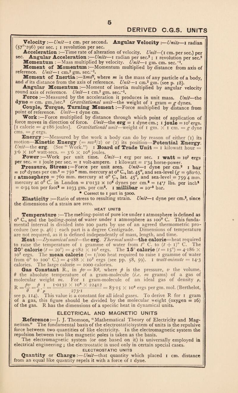 DERIVED C.G.S. UNITS Velocity :—Unit—i cm. per second. Angular Velocity :—Units—i radian (57°‘296) per sec. ; i revolution per sec. Acceleration :—Time rate of alteration of velocity. Unit—(i cm. per sec.) per sec. Angular Acceleration :—Units—i radian per sec.2 ; i revolution per sec.2 Momentum : — Mass multiplied by velocity. Unit—i gm. cm. sec.-1. Moment of Momentum .'—Momentum multiplied by distance from axis of reference. Unit—i cm.2 gm. sec.-1. Moment of Inertia :—'Zmd2, where m is the mass of any particle of a body, and d its distance from the axis of reference. Unit— i cm.2 gm. (see p. 18). Angular Momentum :—Moment of inertia multiplied by angular velocity round axis of reference. Unit—i cm.2 gm. sec.-1. Force :—Measured by the acceleration it produces in unit mass. Unit—the dyne = cm. gm./sec.2 Gravitational unit—the weight of i gram = g dynes. Couple, Torque, Turning MomentForce multiplied by distance from point of reference. Unit—i dyne cm. Work:—Force multiplied by distance through which point of application of force moves in direction of force. Unit—the erg = i dyne cm.; i joule = io7 ergs. [i calorie = 4-186 joules]. Gravitational u?iit—weight of 1 gm. X 1 cm. = g dyne cms. = g ergs. Energy:—Measured by the work a body can do by reason of either (1) its motion—Kinetic Energy (= mv2/2) or (2) its position—Potential Energy. Unit—the erg. (See “ Work.”) 1 Board of Trade Unit = 1 kilowatt hour = 3*6 X io6 watt-secs. = 3-6 X io6 joules. Power :—Work per unit time. Unit—1 erg per sec. 1 watt = io7 ergs per sec. = 1 joule per sec. = 1 volt-ampere. 1 kilowatt = 1-34 horse-power. Pressure, StressForce per unit area. Unit— 1 dyne per cm.2 1 bar = io6 dynes per cm.2 = 750* mm. mercury at o° C., lat. 450, and sea-level (g = 980-6). 1 atmosphere j= 760 mm. mercury at o° C., lat. 450, and sea-level = 759 4 mm. mercury at o° C. in London = 1*0132 x io6 dynes per cm.2 = 14*7 lbs. per inch2 = o 94 ton per foot2 = 1033 gm. per cm2. 1 millibar = 10-3 bar. * Correct to 1 part in 5000. Elasticity :—Ratio of stress to resulting strain. Unit—1 dyne per cm.2, since the dimensions of a strain are zero. HEAT UNITS Temperature :—The melting-point of pure ice under 1 atmosphere is defined as o° C., and the boiling-point of water under 1 atmosphere as ioo° C. This funda¬ mental interval is divided into 100 parts by use of an agreed thermometric pro¬ cedure (see p. 46) ; each part is a degree Centigrade. Dimensions of temperature are not required, as it is defined independently of mass, length, and time. Heat:—Dynamical unit—the erg. Thermal unit—the calorie=heat required to raise the temperature of 1 gramme of water from t° C. to (t -f- i)° C. The 20° calorie (t = 20°) = 4-182 x io7 ergs. The 15° calorie (/— 150) = 4-186 X io7 ergs. The mean calorie (= 1/100 heat required to raise 1 gramme of water from o° to ioo° C.) = 4-188 X io7 ergs (see pp. 58, 59). 1 watt-minute = 14-3 calories. The large calorie = 1000 calories. Gas Constant R., in ftv — R0, where ft is the pressure, v the volume, 9 the absolute temperature of a gram-molecule (i.e. m grams) of a gas of molecular weight m. For 1 gram-molecule of an ideal gas of density p, T5 ftv ft I 1-0132 X io6 X 22412 0 » , /T) , , =-—— --———— = 83-15 X io6 ergs per gm. mol. (Berthelot, seep. 114). This value is a constant for all ideal gases. To derive R for 1 gram of a gas, this figure should be divided by the molecular weight (oxygen = 16) of the gas. R has the dimensions of a specific heat in dynamical units. ELECTRICAL AND MAGNETIC UNITS Reference:—J. J. Thomson, “Mathematical Theory of Electricity and Mag¬ netism.” The fundamental basis of the electrostaticlsystem of units is the repulsive force between two quantities of like electricity. In the electromagnetic system the repulsion between two like magnetic poles is taken as the basis. The electromagnetic system (or one based on it) is universally employed in electrical engineering; the electrostatic is used only in certain special cases. ELECTROSTATIC UNITS Quantity or Charge:—Unit—that quantity which placed 1 cm. distance from an equal like quantity repels it with a force of 1 dyne.