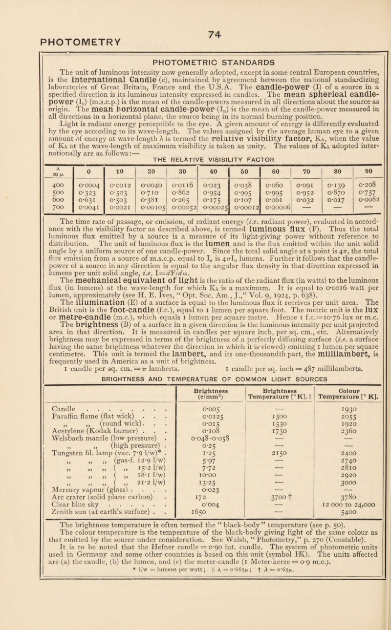 PHOTOMETRY PHOTOMETRIC STANDARDS The unit of luminous intensity now generally adopted, except in some central European countries, is the International Candle (c), maintained by agreement between the national standardizing laboratories of Great Britain, France and the U.S.A. The candle-power (I) of a source in a specified direction is its luminous intensity expressed in candles. The mean Spherical candle- power (I0) (m.s.c.p.) is the mean of the candle-powers measured in all directions about the source as origin. The mean horizontal candle-power (IH) is the mean of the candle-power measured in all directions in a horizontal plane, the source being in its normal burning position. Light is radiant energy perceptible to the eye. A given amount of energy is differently evaluated by the eye according to its wave-length. The values assigned by the average human eye to a given amount of energy at wave-length A is termed the relative visibility factor, Ka, when the value of Ka at the wave-length of maximum visibility is taken as unity. The values of Ka adopted inter¬ nationally are as follows:— THE RELATIVE VISIBILITY FACTOR A m /x 0 10 20 30 40 50 60 70 80 90 400 0-0004 0-0012 0-0040 o-on6 0-023 0-038 0-060 0-091 0-139 0-208 500 0-323 0-503 0-7IO 0-862 o-954 o-995 o-995 0-952 0-870 o-757 600 0-631 0-503 0-381 0-265 o-i75 0-107 0-061 0-032 0-017 0-0082 700 0-0041 0-0021 0-00105 0-00052 0-00025 0-00012 0-00006 -- —  The time rate of passage, or emission, of radiant energy {i.e. radiant power), evaluated in accord¬ ance with the visibility factor as described above, is termed luminous flux (F). Thus the total luminous flux emitted by a source is a measure of its light-giving power without reference to distribution. The unit of luminous flux is the lumen and is the flux emitted within the unit solid angle by a uniform source of one candle-power. Since the total solid angle at a point is 477, the total flux emission from a source of m.s.c.p. equal to I0 is 47rl0 lumens. Further it follows that the candle- power of a source in any direction is equal to the angular flux density in that direction expressed in lumens per unit solid angle, i.e. \=dY \dw. The mechanical equivalent of light is the ratio of the radiant flux (in watts) to the luminous flux (in lumens) at the wave-length for which Ka is a maximum. It is equal to 0* *0016 watt per lumen, approximately (see H. E. Ives, “ Opt. Soc. Am., J.,” Vol. 9, 1924, p. 638). The illumination (E) of a surface is equal to the luminous flux it receives per unit area. The British unit is the fOOt-Candle (f.c.), equal to 1 lumen per square foot. The metric unit is the lux or metre-candle (m.c.), which equals 1 lumen per square metre. Hence 1 f.c.= 10-76 lux or m.c. The brightness (B) of a surface in a given direction is the luminous intensity per unit projected area in that direction. It is measured in candles per square inch, per sq. cm., etc. Alternatively brightness may be expressed in terms of the brightness of a perfectly diffusing surface {i.e. a surface having the same brightness whatever the direction in which it is viewed) emitting 1 lumen per square centimetre. This unit is termed the lambert, and its one-thousandth part, the millilambert, is frequently used in America as a unit of brightness. 1 candle per sq. cm. = tt lamberts. 1 candle per sq. inch = 487 millilamberts. BRIGHTNESS AND TEMPERATURE OF COMMON LIGHT SOURCES Brightness (c/mm2) Brightness Temperature [°K]. II Colour Temperature [° K] Candle. 0-005 — 1930 Paraffin flame (flat wick) 0-0125 1500 2055 ,, ,, (round wick). 0-015 1530 1920 Acetylene (Kodak burner) . 0-108 1730 2360 Welsbach mantle (low pressure) . 0-048-0-058 — •— ,, ,, (high pressure) . 0-25 — — Tungsten fil. lamp (vac. 7'9 1/w)* . 1-25 2150 2400 „ „ „ (gas-f. 12-9 1/w) 5-97 — 2740 >> a a ( a 15-2 1/w) 772 — 2810 „ „ „ ( „ i8-i 1/w) io-oo •— 2920 a a a ( a 21 2 1/w) 13-25 — 3000 Mercury vapour (glass) .... 0-023 — — Arc crater (solid plane carbon) 172 3700 f 3780 Clear blue sky. 0-004 — 12.000 to 24/000 Zenith sun (at earth’s surface) . 1650 — 5400 The brightness temperature is often termed the “ black-body” temperature (see p. 50). The colour temperature is the temperature of the black-body giving light of the same colour as that emitted by the source under consideration. See Walsh, “ Photometry,” p. 270 (Constable). It is to be noted that the Hefner candle = 0-90 int. candle. The system of photometric units used in Germany and some other countries is based on this unit (symbol HK). The units affected are (a) the candle, (b) the lumen, and (c) the meter-candle (1 Meter-kerze = 0-9 m.c.). * 1/w = lumens per watt; || A = 0-665/x ; f A = 0-65/4.