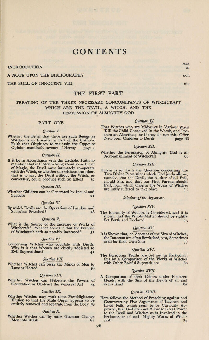 CONTENTS PAOE INTRODUCTION xi A NOTE UPON THE BIBLIOGRAPHY xvii THE BULL OF INNOCENT VIII xix THE FIRST PART TREATING OF THE THREE NECESSARY CONCOMITANTS OF WITCHCRAFT WHICH ARE THE DEVIL. A WITCH, AND THE PERMISSION OF * PART ONE Question I. Whether the Belief that there are such Beings as Witches is so Essential a Part of the Catholic Faith that Obstinacy to maintain the Opposite Opinion manifestly savours of Heresy page i Question II. If it be in Accordance with the Catholic Faith to maintain that in Order to bring about some Effect of Magic, the Devil must intimately co-operate with the Witch, or whether one without the other, that is to say, the Devil without the Witch, or conversely, could produce such an Effect 12 Question III. Whether Children can be Generated by Incubi and Succubi 21 Question IV. By which Devils are the Operations of Incubus and Succubus Practised? 28 Question V. What is the Source of the Increase of Works of Witchcraft? Whence comes it that the Practice of Witchcraft hath so notably increased? 31 Question VI. Concerning Witches who copulate with Devils. Why is it that Women are chiefly addicted to Evil Superstitions? / 41 Question VII. Whether Witches can Sway the Minds of Men to Love or Hatred 48 Question VIII. Whether Witches can Hebetate the Powers of Generation or Obstruct the Venereal Act 54 Question IX. Whether Witches may work some Prestidigitatory Illusion so that the Male Organ appears to be entirely removed and separate from the Body 58 Question X. Whether Witches can by some Glamour Change Men into Beasts 61 ALMIGHTY GOD Question XI. That Witches who are Midwives in Various Ways Kill the Child Conceived in the Womb, and Pro¬ cure an Abortion; or if they do not this, Offer New-born Children to Devils page 66 Question XII. Whether the Permission of Almighty God is an Accompaniment of Witchcraft 66 Question XIII. Herein is set forth the Question concerning the Two Divine Permissions which God justly allows, namely, that the Devil, the Author of all Evil, should Sin, and that our First Parents should Fall, from which Origins the Works of Witches are justly suffered to take place 71 Solutions of the Arguments. Question XIV. The Enormity of Witches is Considered, and it is shown that the Whole Matter should be rightly Set Forth and Declared 73 Question XV. It is Shown that, on Account of the Sins of Witches, the Innocent are often Bewitched, yea, Sometimes even for their Own Sins 77 Question XVI. The Foregoing Truths are Set out in Particular; this by a Comparison of the Works of Witches with Other Baleful Superstitions 80 Question XVII. A Comparison of their Crimes under Fourteen Heads, with the Sins of the Devils of all and every Kind 82 Question XVIII. Here follows the Method of Preaching against and Controverting Five Arguments of Laymen and Lewd Folk, which seem to be Variously Ap¬ proved, that God does not Allow so Great rower to the Devil and Witches as is Involved in the Performance of such Mighty Works of Witch¬ craft 84 Vll