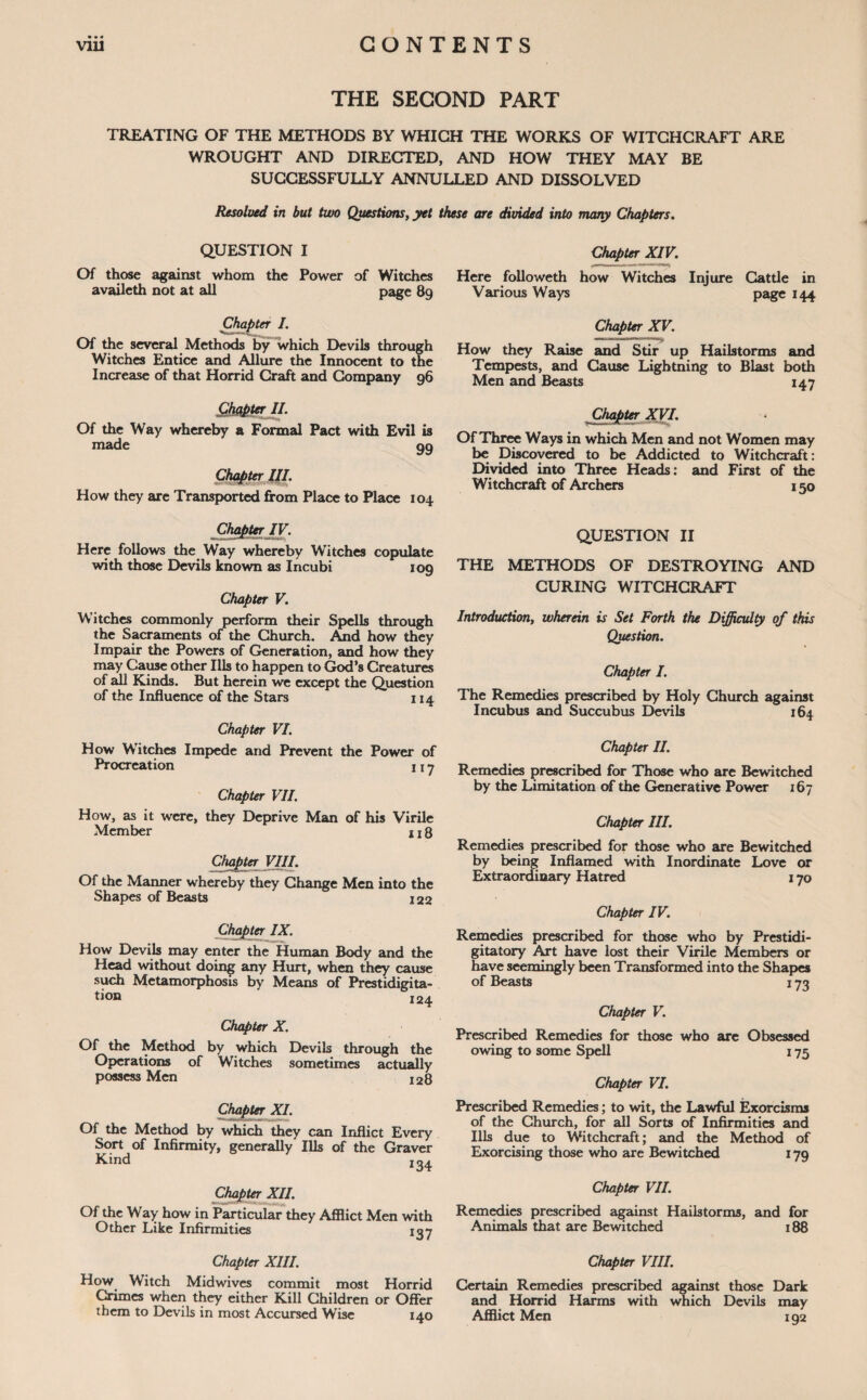 THE SECOND PART TREATING OF THE METHODS BY WHICH THE WORKS OF WITCHCRAFT ARE WROUGHT AND DIRECTED, AND HOW THEY MAY BE SUCCESSFULLY ANNULLED AND DISSOLVED Resolved in but two Questions, yet these are divided into many Chapters. QUESTION I Of those against whom the Power of Witches availeth not at all page 89 Here followeth Various Ways Chapter XIV. how Witches Injure in Cattle page 144 Chapter I. Of the several Methods by which Devils through Witches Entice and Allure the Innocent to the Increase of that Horrid Craft and Company 96 Chapter II. Of the Way whereby a Formal Pact with Evil is made gg Chap ter III. How they arc Transported from Place to Place 104 Chapter IV. Here follows the Way whereby Witches copulate with those Devils known as Incubi 109 Chapter V. Witches commonly perform their Spells through the Sacraments of the Church. And how they Impair the Powers of Generation, and how they may Cause other Ills to happen to God’s Creatures of all Kinds. But herein we except the Question of the Influence of the Stars 114 Chapter VI. How Witches Impede and Prevent the Power of Procreation 1 j 7 Chapter VII. How, as it were, they Deprive Man of his Virile Member 118 Chapter VIII. Of the Maimer whereby they Change Men into the Shapes of Beasts 122 Chapter IX. How Devils may enter the Human Body and the Head without doing any Hurt, when they cause such Metamorphosis by Means of Prestidigita¬ tion 124 Chapter X. Of the Method by which Devils through the Operations of Witches sometimes actually possess Men I28 Chapter XI. Of the Method by which they can Inflict Every Sort of Infirmity, generally Ills of the Graver Kind 134 Chapter XII. Of the Way how in Particular they Afflict Men with Other Like Infirmities 137 Chapter XV. mi ■ lilii m How they Raise and Stir up Hailstorms and Tempests, and Cause Lightning to Blast both Men and Beasts 147 Chapter XVI. Of Three Ways in which Men and not Women may be Discovered to be Addicted to Witchcraft: Divided into Three Heads: and First of the Witchcraft of Archers 150 QUESTION II THE METHODS OF DESTROYING AND CURING WITCHCRAFT Introduction, wherein is Set Forth the Difficulty of this Question. Chapter I. The Remedies prescribed by Holy Church against Incubus and Succubus Devils 164 Chapter II. Remedies prescribed for Those who are Bewitched by the Limitation of the Generative Power 167 Chapter III. Remedies prescribed for those who are Bewitched by being Inflamed with Inordinate Love or Extraordinary Hatred 170 Chapter IV. Remedies prescribed for those who by Prestidi- gitatory Art have lost their Virile Members or have seemingly been Transformed into the Shapes of Beasts 173 Chapter V. Prescribed Remedies for those who are Obsessed owing to some Spell 175 Chapter VI. Prescribed Remedies; to wit, the Lawful Exorcisms of the Church, for all Sorts of Infirmities and Ills due to Witchcraft; and the Method of Exorcising those who are Bewitched 17g Chapter VII. Remedies prescribed against Hailstorms, and for Animals that are Bewitched 188 Chapter XIII. How Witch Midwives commit most Horrid Crimes when they either Kill Children or Offer them to Devils in most Accursed Wise 140 Chapter VIII. Certain Remedies prescribed against those Dark and Horrid Harms with which Devils may Afflict Men 192