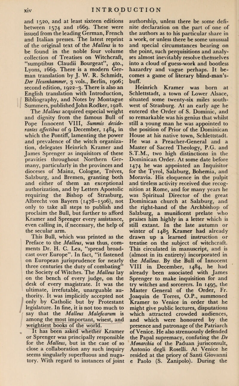 ♦ and 1520, and at least sixteen editions between 1574 and 1669. These were issued from the leading German, French and Italian presses. The latest reprint of the original text of the Malleus is to be found in the noble four volume collection of Treatises on Witchcraft, “sumptibus Claudii Bourgeat”, 4to., Lyons, 1669. There is a modern Ger¬ man translation by J. W. R. Schmidt, Der Hexenhammer, 3 vols., Berlin, 1906; second edition, 1922-3. There is also an English translation with Introduction, Bibliography, and Notes by Montague Summers, published John Rodker, 1928. The Malleus acquired especial weight and dignity from the famous Bull of Pope Innocent VIII, Summis deside¬ rantes affectibus of 9 December, 1484, in which the Pontiff, lamenting the power and prevalence of the witch organiza¬ tion, delegates Heinrich Kramer and James Sprenger as inquisitors of these pravities throughout Northern Ger¬ many, particularly in the provinces and dioceses of Mainz, Cologne, Treves, Salzburg, and Bremen, granting both and either of them an exceptional authorization, and by Letters Apostolic requiring the Bishop of Strasburg, Albrecht von Bayern (1478-1506), not only to take all steps to publish and proclaim the Bull, but further to afford Kramer and Sprenger every assistance, even calling in, if necessary, the help of the secular arm. This Bull, which was printed as the Preface to the Malleus, was thus, com¬ ments Dr. H. C. Lea, “spread broad¬ cast over Europe”. In fact, “it fastened on European jurisprudence for nearly three centuries the duty of combating” the Society of Witches. The Malleus lay on the bench of every judge, on the desk of every magistrate. It was the ultimate, irrefutable, unarguable au¬ thority. It was implicitly accepted not only by Catholic but by Protestant legislature. In fine, it is not too much to say that the Malleus Maleficarum is among the most important, wisest, and weightiest books of the world. „ It has been asked whether Kramer or Sprenger was principally responsible for the Malleus, but in the case of so close a collaboration any such inquiry seems singularly superfluous and nuga¬ tory. With regard to instances of joint authorship, unless there be some defi¬ nite declaration on the part of one of the authors as to his particular share in a work, or unless there be some unusual and special circumstances bearing on the point, such perquisitions and analy¬ ses almost inevitably resolve thefnselves into a cloud of guess-work and bootless hazardry and vague perhaps. It be¬ comes a game of literary blind-man’s- buff. Heinrich Kramer was born at Schlettstadt, a town of Lower Alsace, situated some twenty-six miles south¬ west of Strasburg. At an early age he entered the Order of S. Dominic, and so remarkable was his genius that whilst still a young man he was appointed to the position of Prior of the Dominican House at his native town, Schlettstadt. He was a Preacher-General and a Master of Sacred Theology, P.G. and S.T.M., two high distinctions in the Dominican Order. At some date before 1474 he was appointed an Inquisitor for the Tyrol, Salzburg, Bohemia, and Moravia. His eloquence in the pulpit and tireless activity received due recog¬ nition at Rome, and for many years he was Spiritual Director of the great Dominican church at Salzburg, and the right-hand of the Archbishop of Salzburg, a munificent prelate who praises him highly in a letter which is still extant. In the late autumn or winter of 1485 Kramer had already drawn up a learned instruction or treatise on the subject of witchcraft. This circulated in manuscript, and is (almost in its entirety) incorporated in the Malleus. By the Bull of Innocent VIII in December, 1484, he had already been associated with James Sprenger to make inquisition for and try witches and sorcerers. In 1495, the Master General of the Order, Fr. Joaquin de Torres, O.P., summoned Kramer to Venice in order that he might give public lectures, disputations which attracted crowded audiences, and which were honoured by the presence and patronage of the Patriarch of Venice. He also strenuously defended the Papal supremacy, confuting the De Monarchia of the Paduan jurisconsult, Antonio degli Roselli. At Venice he resided at the priory of Santi Giovanni e Paolo (S. Zanipolo). During the